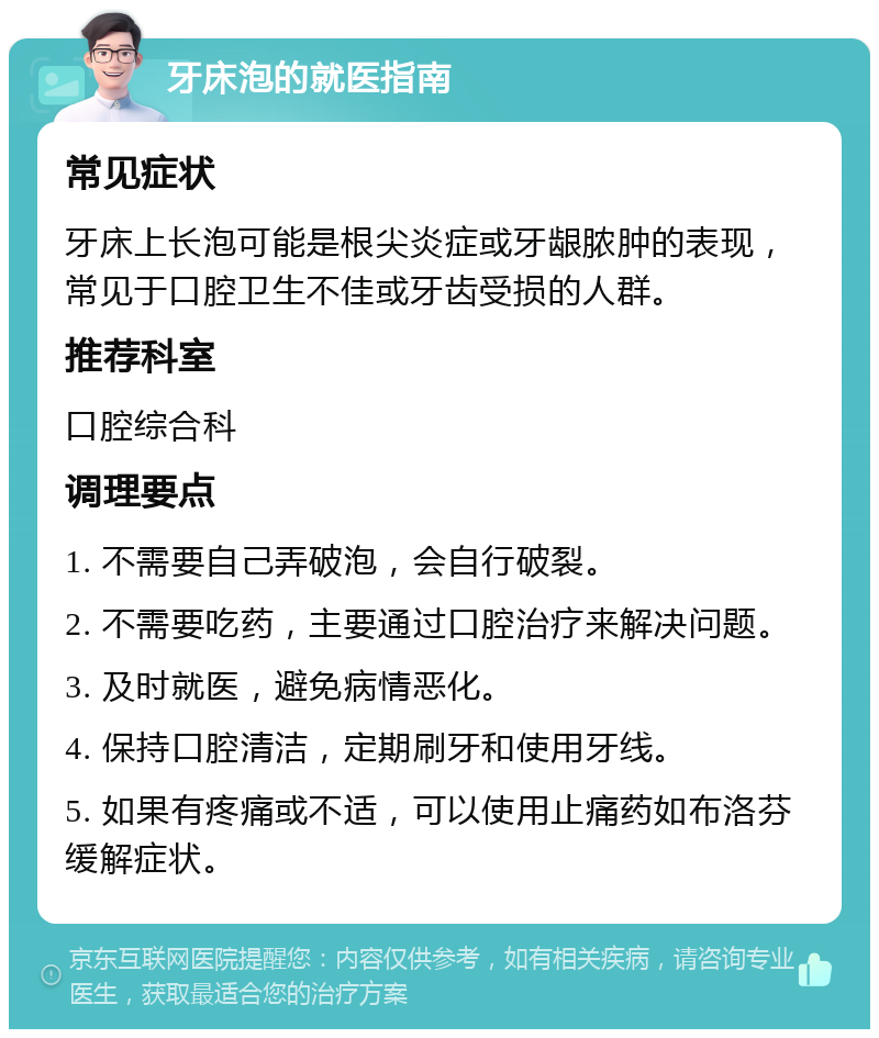 牙床泡的就医指南 常见症状 牙床上长泡可能是根尖炎症或牙龈脓肿的表现，常见于口腔卫生不佳或牙齿受损的人群。 推荐科室 口腔综合科 调理要点 1. 不需要自己弄破泡，会自行破裂。 2. 不需要吃药，主要通过口腔治疗来解决问题。 3. 及时就医，避免病情恶化。 4. 保持口腔清洁，定期刷牙和使用牙线。 5. 如果有疼痛或不适，可以使用止痛药如布洛芬缓解症状。