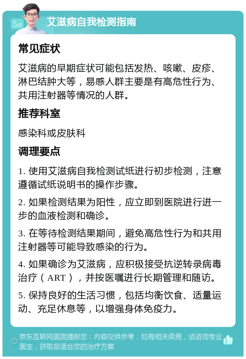 艾滋病自我检测指南 常见症状 艾滋病的早期症状可能包括发热、咳嗽、皮疹、淋巴结肿大等，易感人群主要是有高危性行为、共用注射器等情况的人群。 推荐科室 感染科或皮肤科 调理要点 1. 使用艾滋病自我检测试纸进行初步检测，注意遵循试纸说明书的操作步骤。 2. 如果检测结果为阳性，应立即到医院进行进一步的血液检测和确诊。 3. 在等待检测结果期间，避免高危性行为和共用注射器等可能导致感染的行为。 4. 如果确诊为艾滋病，应积极接受抗逆转录病毒治疗（ART），并按医嘱进行长期管理和随访。 5. 保持良好的生活习惯，包括均衡饮食、适量运动、充足休息等，以增强身体免疫力。