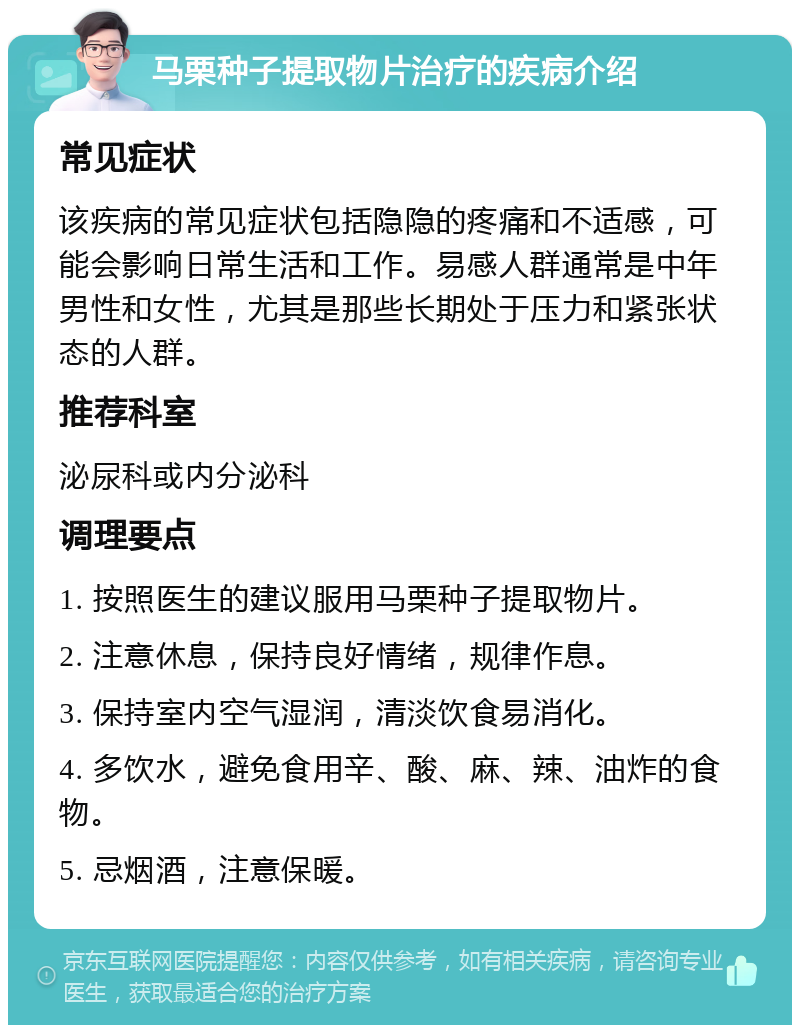 马栗种子提取物片治疗的疾病介绍 常见症状 该疾病的常见症状包括隐隐的疼痛和不适感，可能会影响日常生活和工作。易感人群通常是中年男性和女性，尤其是那些长期处于压力和紧张状态的人群。 推荐科室 泌尿科或内分泌科 调理要点 1. 按照医生的建议服用马栗种子提取物片。 2. 注意休息，保持良好情绪，规律作息。 3. 保持室内空气湿润，清淡饮食易消化。 4. 多饮水，避免食用辛、酸、麻、辣、油炸的食物。 5. 忌烟酒，注意保暖。