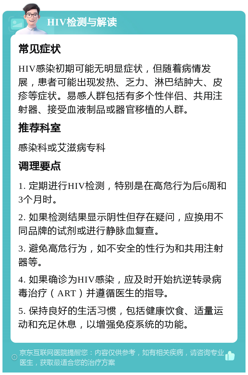 HIV检测与解读 常见症状 HIV感染初期可能无明显症状，但随着病情发展，患者可能出现发热、乏力、淋巴结肿大、皮疹等症状。易感人群包括有多个性伴侣、共用注射器、接受血液制品或器官移植的人群。 推荐科室 感染科或艾滋病专科 调理要点 1. 定期进行HIV检测，特别是在高危行为后6周和3个月时。 2. 如果检测结果显示阴性但存在疑问，应换用不同品牌的试剂或进行静脉血复查。 3. 避免高危行为，如不安全的性行为和共用注射器等。 4. 如果确诊为HIV感染，应及时开始抗逆转录病毒治疗（ART）并遵循医生的指导。 5. 保持良好的生活习惯，包括健康饮食、适量运动和充足休息，以增强免疫系统的功能。