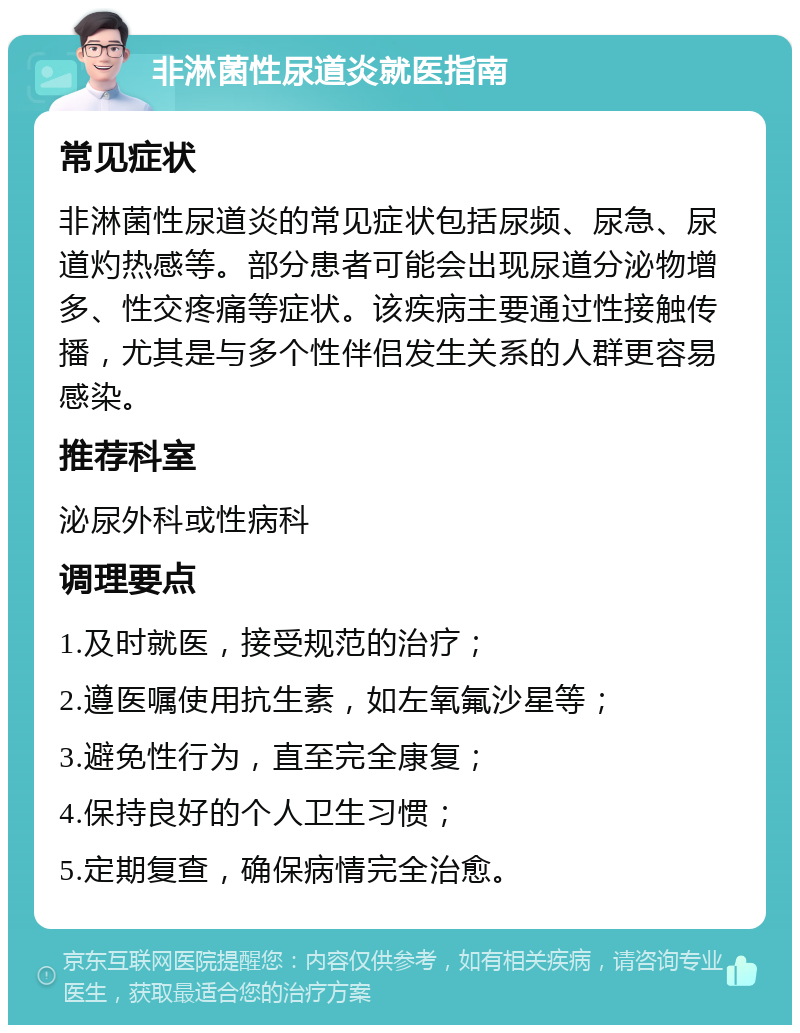 非淋菌性尿道炎就医指南 常见症状 非淋菌性尿道炎的常见症状包括尿频、尿急、尿道灼热感等。部分患者可能会出现尿道分泌物增多、性交疼痛等症状。该疾病主要通过性接触传播，尤其是与多个性伴侣发生关系的人群更容易感染。 推荐科室 泌尿外科或性病科 调理要点 1.及时就医，接受规范的治疗； 2.遵医嘱使用抗生素，如左氧氟沙星等； 3.避免性行为，直至完全康复； 4.保持良好的个人卫生习惯； 5.定期复查，确保病情完全治愈。