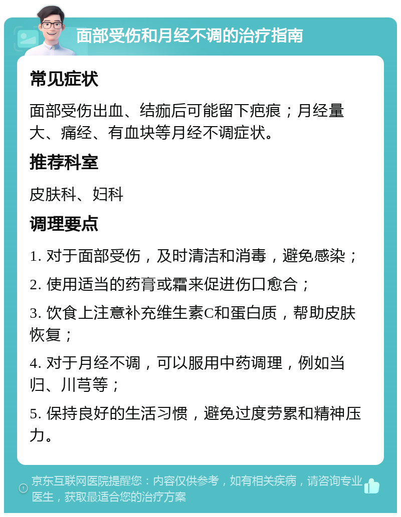 面部受伤和月经不调的治疗指南 常见症状 面部受伤出血、结痂后可能留下疤痕；月经量大、痛经、有血块等月经不调症状。 推荐科室 皮肤科、妇科 调理要点 1. 对于面部受伤，及时清洁和消毒，避免感染； 2. 使用适当的药膏或霜来促进伤口愈合； 3. 饮食上注意补充维生素C和蛋白质，帮助皮肤恢复； 4. 对于月经不调，可以服用中药调理，例如当归、川芎等； 5. 保持良好的生活习惯，避免过度劳累和精神压力。