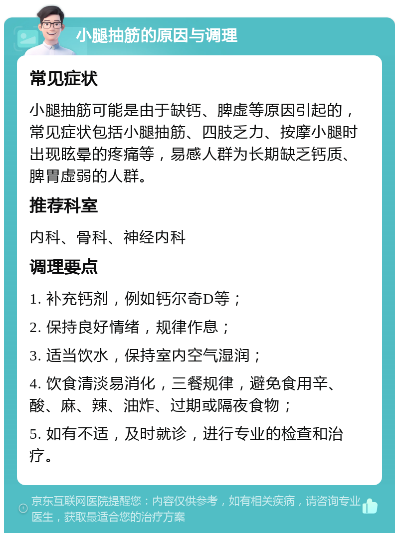 小腿抽筋的原因与调理 常见症状 小腿抽筋可能是由于缺钙、脾虚等原因引起的，常见症状包括小腿抽筋、四肢乏力、按摩小腿时出现眩晕的疼痛等，易感人群为长期缺乏钙质、脾胃虚弱的人群。 推荐科室 内科、骨科、神经内科 调理要点 1. 补充钙剂，例如钙尔奇D等； 2. 保持良好情绪，规律作息； 3. 适当饮水，保持室内空气湿润； 4. 饮食清淡易消化，三餐规律，避免食用辛、酸、麻、辣、油炸、过期或隔夜食物； 5. 如有不适，及时就诊，进行专业的检查和治疗。