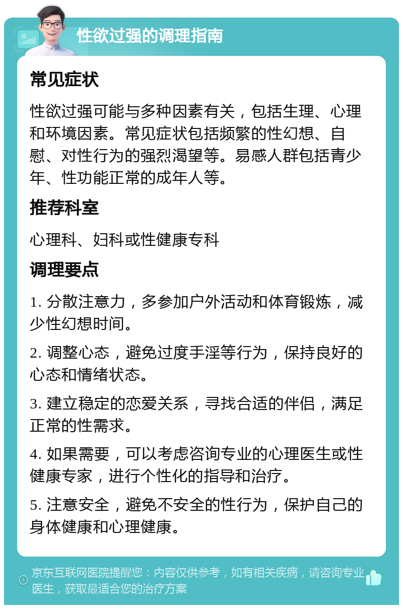 性欲过强的调理指南 常见症状 性欲过强可能与多种因素有关，包括生理、心理和环境因素。常见症状包括频繁的性幻想、自慰、对性行为的强烈渴望等。易感人群包括青少年、性功能正常的成年人等。 推荐科室 心理科、妇科或性健康专科 调理要点 1. 分散注意力，多参加户外活动和体育锻炼，减少性幻想时间。 2. 调整心态，避免过度手淫等行为，保持良好的心态和情绪状态。 3. 建立稳定的恋爱关系，寻找合适的伴侣，满足正常的性需求。 4. 如果需要，可以考虑咨询专业的心理医生或性健康专家，进行个性化的指导和治疗。 5. 注意安全，避免不安全的性行为，保护自己的身体健康和心理健康。