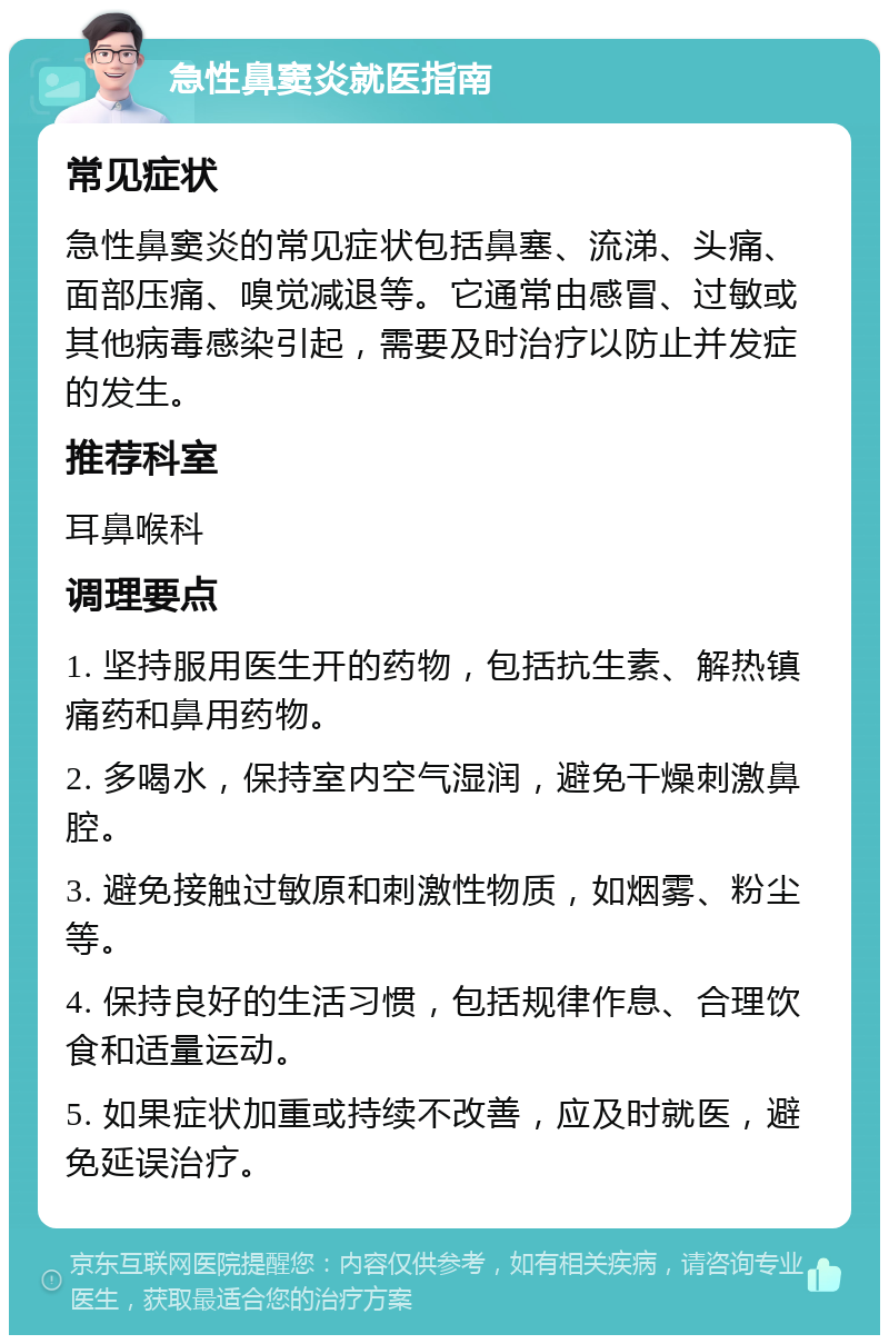 急性鼻窦炎就医指南 常见症状 急性鼻窦炎的常见症状包括鼻塞、流涕、头痛、面部压痛、嗅觉减退等。它通常由感冒、过敏或其他病毒感染引起，需要及时治疗以防止并发症的发生。 推荐科室 耳鼻喉科 调理要点 1. 坚持服用医生开的药物，包括抗生素、解热镇痛药和鼻用药物。 2. 多喝水，保持室内空气湿润，避免干燥刺激鼻腔。 3. 避免接触过敏原和刺激性物质，如烟雾、粉尘等。 4. 保持良好的生活习惯，包括规律作息、合理饮食和适量运动。 5. 如果症状加重或持续不改善，应及时就医，避免延误治疗。