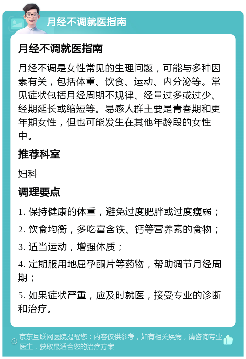 月经不调就医指南 月经不调就医指南 月经不调是女性常见的生理问题，可能与多种因素有关，包括体重、饮食、运动、内分泌等。常见症状包括月经周期不规律、经量过多或过少、经期延长或缩短等。易感人群主要是青春期和更年期女性，但也可能发生在其他年龄段的女性中。 推荐科室 妇科 调理要点 1. 保持健康的体重，避免过度肥胖或过度瘦弱； 2. 饮食均衡，多吃富含铁、钙等营养素的食物； 3. 适当运动，增强体质； 4. 定期服用地屈孕酮片等药物，帮助调节月经周期； 5. 如果症状严重，应及时就医，接受专业的诊断和治疗。