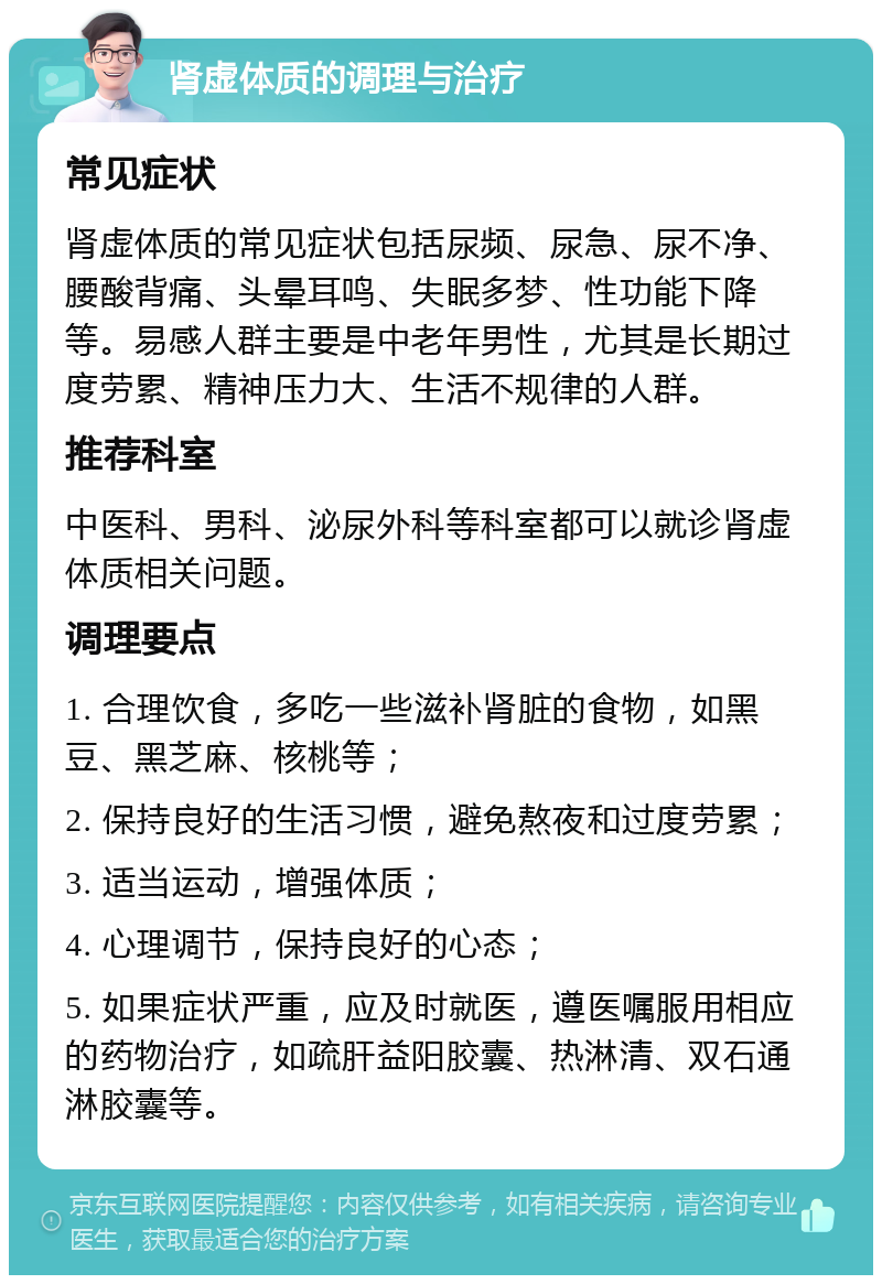 肾虚体质的调理与治疗 常见症状 肾虚体质的常见症状包括尿频、尿急、尿不净、腰酸背痛、头晕耳鸣、失眠多梦、性功能下降等。易感人群主要是中老年男性，尤其是长期过度劳累、精神压力大、生活不规律的人群。 推荐科室 中医科、男科、泌尿外科等科室都可以就诊肾虚体质相关问题。 调理要点 1. 合理饮食，多吃一些滋补肾脏的食物，如黑豆、黑芝麻、核桃等； 2. 保持良好的生活习惯，避免熬夜和过度劳累； 3. 适当运动，增强体质； 4. 心理调节，保持良好的心态； 5. 如果症状严重，应及时就医，遵医嘱服用相应的药物治疗，如疏肝益阳胶囊、热淋清、双石通淋胶囊等。