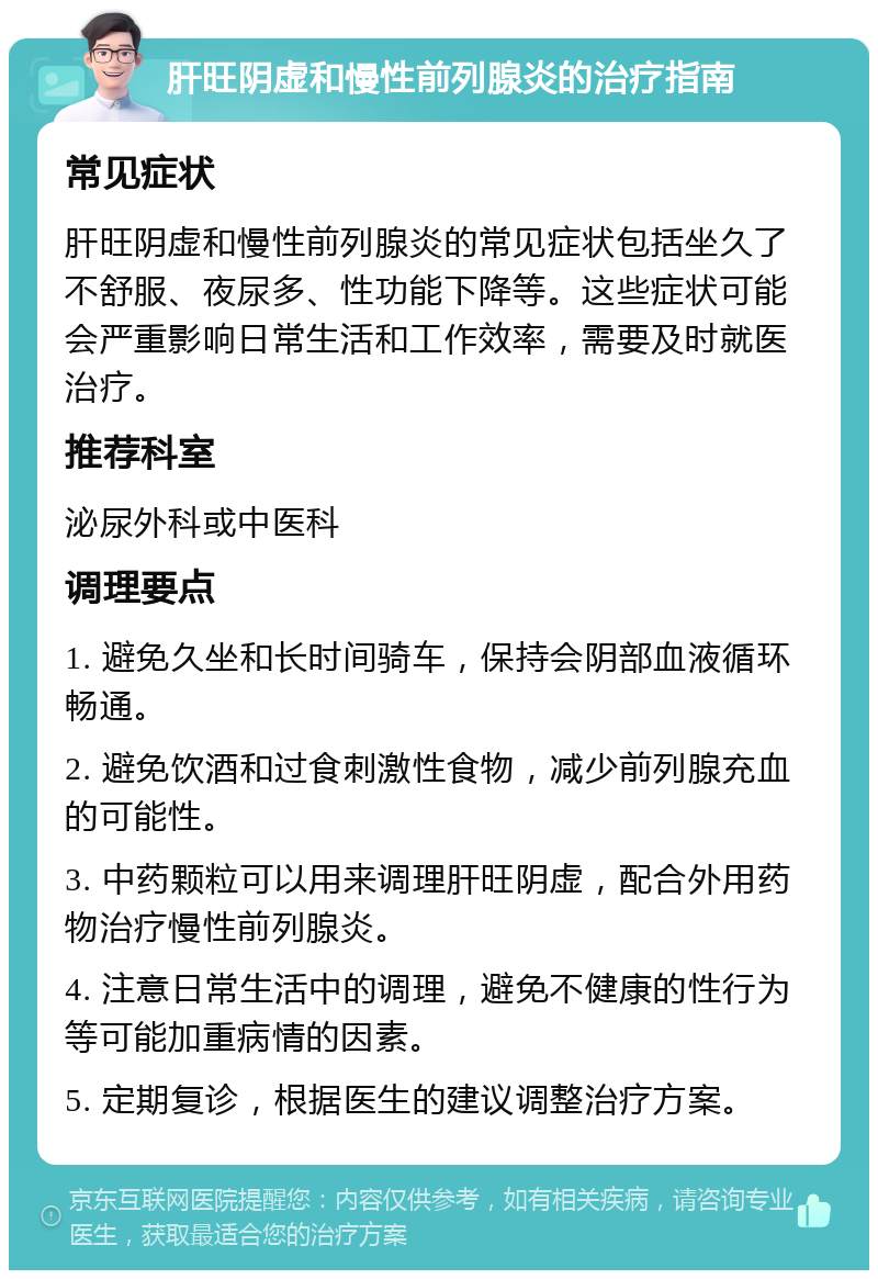 肝旺阴虚和慢性前列腺炎的治疗指南 常见症状 肝旺阴虚和慢性前列腺炎的常见症状包括坐久了不舒服、夜尿多、性功能下降等。这些症状可能会严重影响日常生活和工作效率，需要及时就医治疗。 推荐科室 泌尿外科或中医科 调理要点 1. 避免久坐和长时间骑车，保持会阴部血液循环畅通。 2. 避免饮酒和过食刺激性食物，减少前列腺充血的可能性。 3. 中药颗粒可以用来调理肝旺阴虚，配合外用药物治疗慢性前列腺炎。 4. 注意日常生活中的调理，避免不健康的性行为等可能加重病情的因素。 5. 定期复诊，根据医生的建议调整治疗方案。