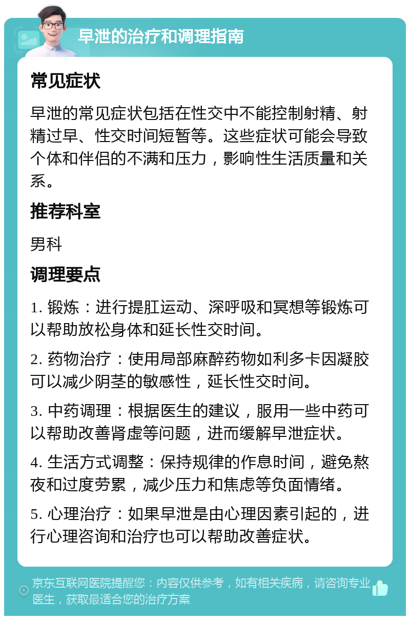 早泄的治疗和调理指南 常见症状 早泄的常见症状包括在性交中不能控制射精、射精过早、性交时间短暂等。这些症状可能会导致个体和伴侣的不满和压力，影响性生活质量和关系。 推荐科室 男科 调理要点 1. 锻炼：进行提肛运动、深呼吸和冥想等锻炼可以帮助放松身体和延长性交时间。 2. 药物治疗：使用局部麻醉药物如利多卡因凝胶可以减少阴茎的敏感性，延长性交时间。 3. 中药调理：根据医生的建议，服用一些中药可以帮助改善肾虚等问题，进而缓解早泄症状。 4. 生活方式调整：保持规律的作息时间，避免熬夜和过度劳累，减少压力和焦虑等负面情绪。 5. 心理治疗：如果早泄是由心理因素引起的，进行心理咨询和治疗也可以帮助改善症状。