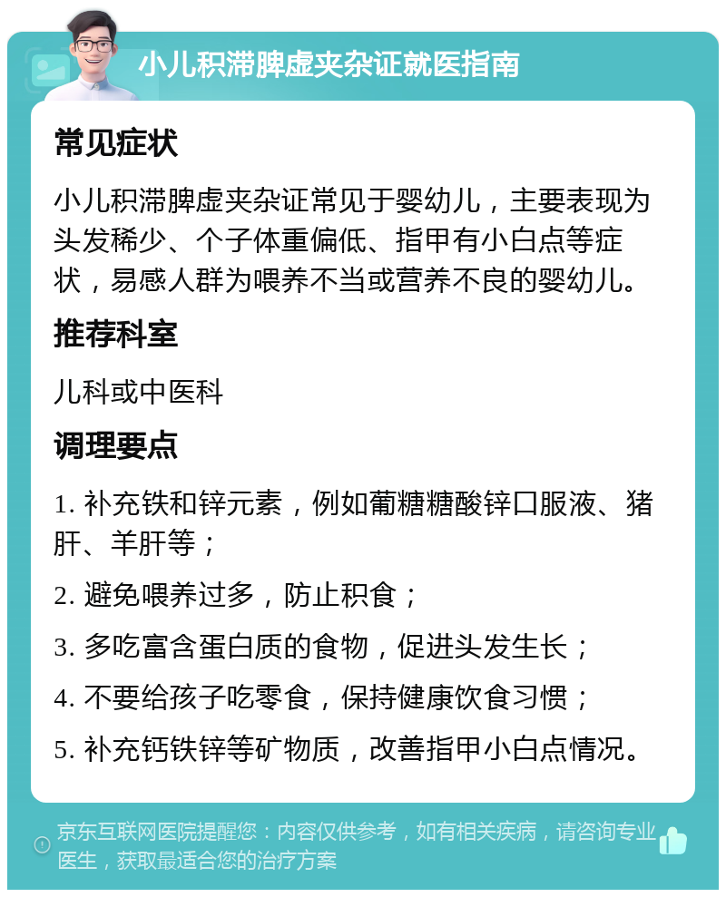 小儿积滞脾虚夹杂证就医指南 常见症状 小儿积滞脾虚夹杂证常见于婴幼儿，主要表现为头发稀少、个子体重偏低、指甲有小白点等症状，易感人群为喂养不当或营养不良的婴幼儿。 推荐科室 儿科或中医科 调理要点 1. 补充铁和锌元素，例如葡糖糖酸锌口服液、猪肝、羊肝等； 2. 避免喂养过多，防止积食； 3. 多吃富含蛋白质的食物，促进头发生长； 4. 不要给孩子吃零食，保持健康饮食习惯； 5. 补充钙铁锌等矿物质，改善指甲小白点情况。