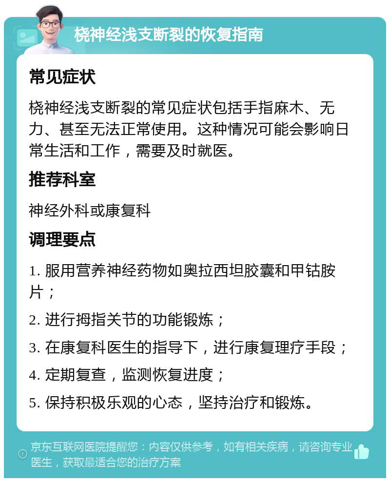 桡神经浅支断裂的恢复指南 常见症状 桡神经浅支断裂的常见症状包括手指麻木、无力、甚至无法正常使用。这种情况可能会影响日常生活和工作，需要及时就医。 推荐科室 神经外科或康复科 调理要点 1. 服用营养神经药物如奥拉西坦胶囊和甲钴胺片； 2. 进行拇指关节的功能锻炼； 3. 在康复科医生的指导下，进行康复理疗手段； 4. 定期复查，监测恢复进度； 5. 保持积极乐观的心态，坚持治疗和锻炼。