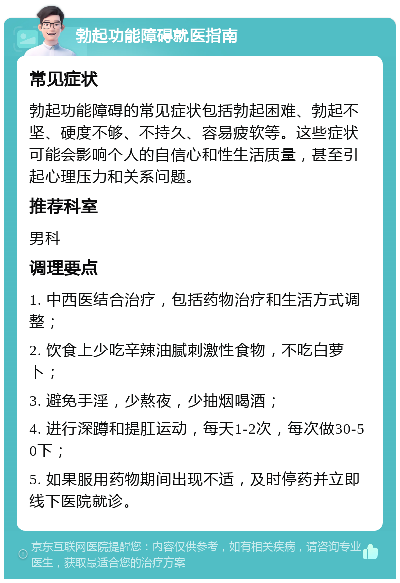 勃起功能障碍就医指南 常见症状 勃起功能障碍的常见症状包括勃起困难、勃起不坚、硬度不够、不持久、容易疲软等。这些症状可能会影响个人的自信心和性生活质量，甚至引起心理压力和关系问题。 推荐科室 男科 调理要点 1. 中西医结合治疗，包括药物治疗和生活方式调整； 2. 饮食上少吃辛辣油腻刺激性食物，不吃白萝卜； 3. 避免手淫，少熬夜，少抽烟喝酒； 4. 进行深蹲和提肛运动，每天1-2次，每次做30-50下； 5. 如果服用药物期间出现不适，及时停药并立即线下医院就诊。