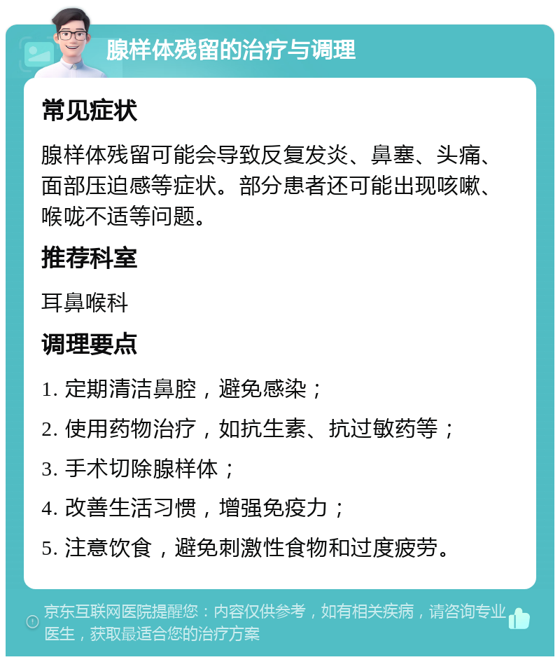 腺样体残留的治疗与调理 常见症状 腺样体残留可能会导致反复发炎、鼻塞、头痛、面部压迫感等症状。部分患者还可能出现咳嗽、喉咙不适等问题。 推荐科室 耳鼻喉科 调理要点 1. 定期清洁鼻腔，避免感染； 2. 使用药物治疗，如抗生素、抗过敏药等； 3. 手术切除腺样体； 4. 改善生活习惯，增强免疫力； 5. 注意饮食，避免刺激性食物和过度疲劳。