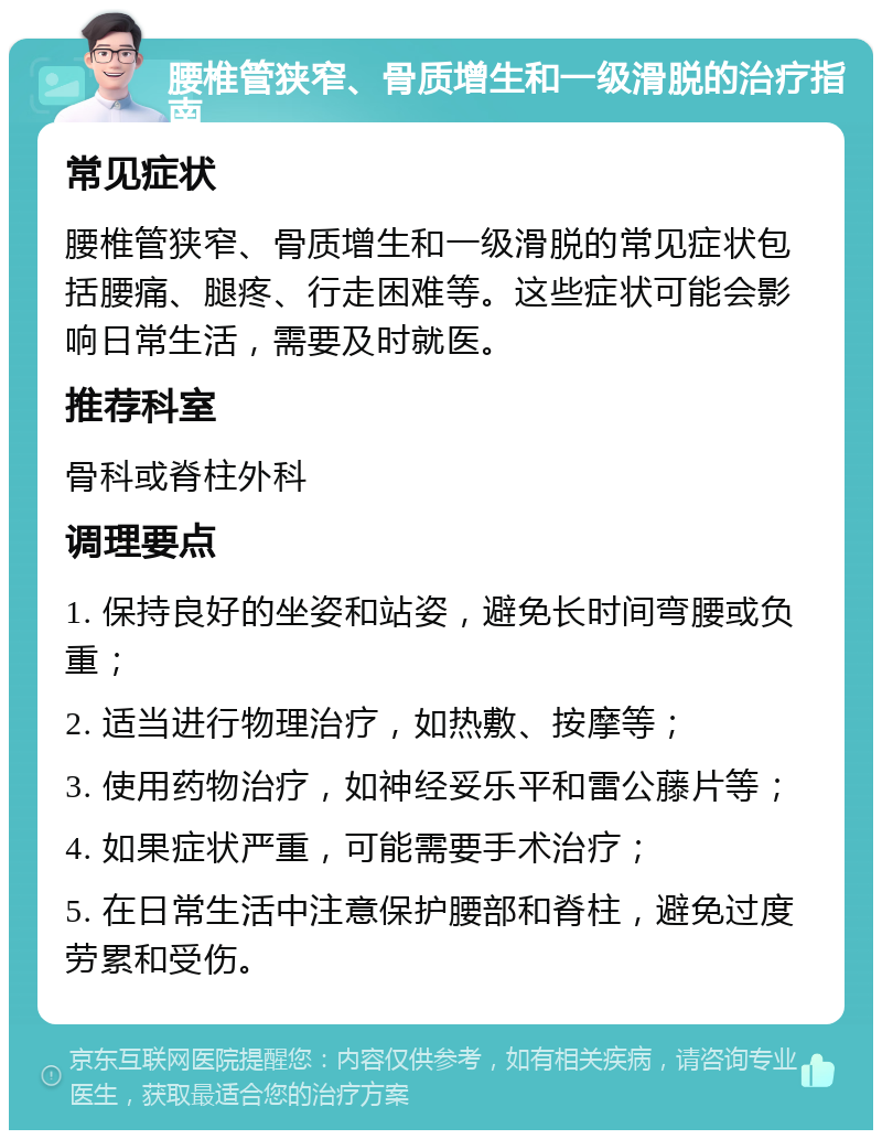 腰椎管狭窄、骨质增生和一级滑脱的治疗指南 常见症状 腰椎管狭窄、骨质增生和一级滑脱的常见症状包括腰痛、腿疼、行走困难等。这些症状可能会影响日常生活，需要及时就医。 推荐科室 骨科或脊柱外科 调理要点 1. 保持良好的坐姿和站姿，避免长时间弯腰或负重； 2. 适当进行物理治疗，如热敷、按摩等； 3. 使用药物治疗，如神经妥乐平和雷公藤片等； 4. 如果症状严重，可能需要手术治疗； 5. 在日常生活中注意保护腰部和脊柱，避免过度劳累和受伤。