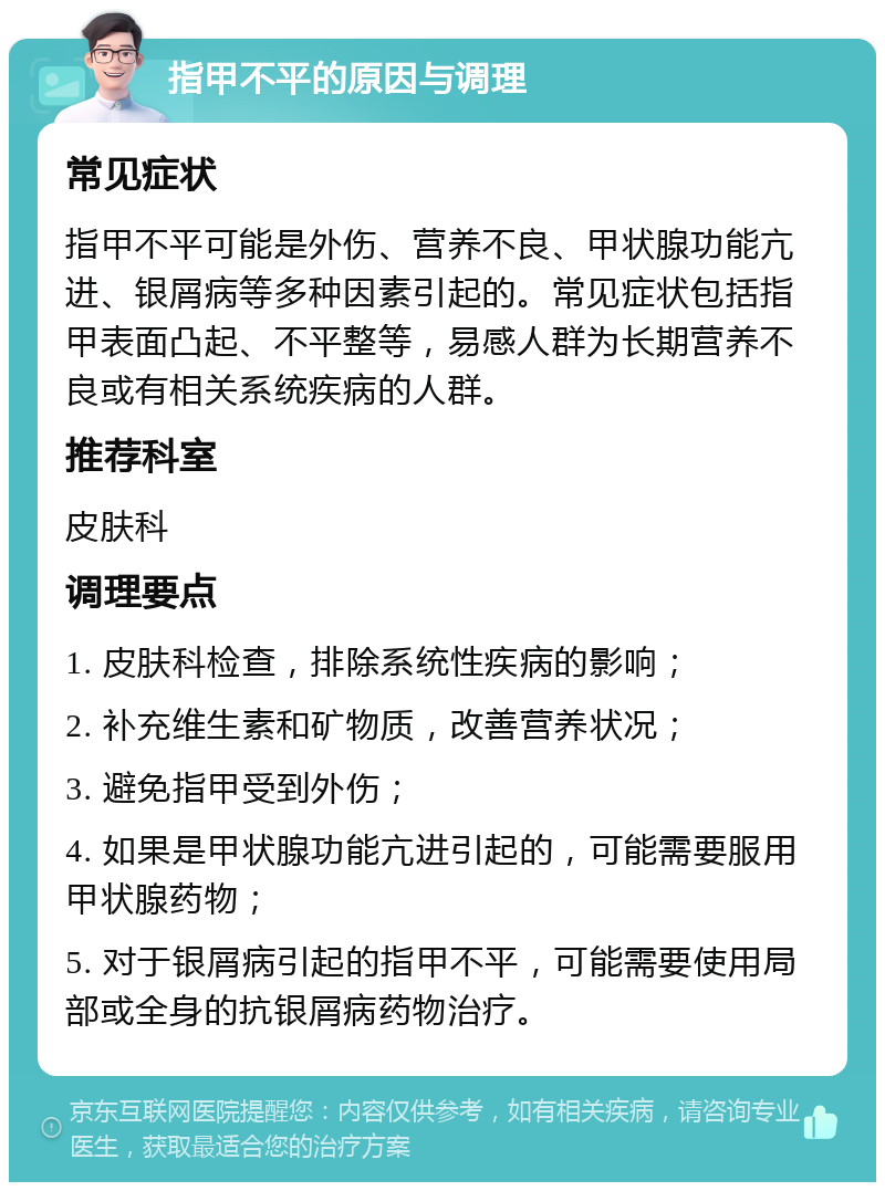 指甲不平的原因与调理 常见症状 指甲不平可能是外伤、营养不良、甲状腺功能亢进、银屑病等多种因素引起的。常见症状包括指甲表面凸起、不平整等，易感人群为长期营养不良或有相关系统疾病的人群。 推荐科室 皮肤科 调理要点 1. 皮肤科检查，排除系统性疾病的影响； 2. 补充维生素和矿物质，改善营养状况； 3. 避免指甲受到外伤； 4. 如果是甲状腺功能亢进引起的，可能需要服用甲状腺药物； 5. 对于银屑病引起的指甲不平，可能需要使用局部或全身的抗银屑病药物治疗。