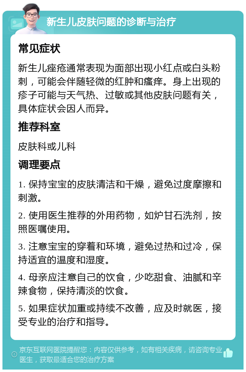 新生儿皮肤问题的诊断与治疗 常见症状 新生儿痤疮通常表现为面部出现小红点或白头粉刺，可能会伴随轻微的红肿和瘙痒。身上出现的疹子可能与天气热、过敏或其他皮肤问题有关，具体症状会因人而异。 推荐科室 皮肤科或儿科 调理要点 1. 保持宝宝的皮肤清洁和干燥，避免过度摩擦和刺激。 2. 使用医生推荐的外用药物，如炉甘石洗剂，按照医嘱使用。 3. 注意宝宝的穿着和环境，避免过热和过冷，保持适宜的温度和湿度。 4. 母亲应注意自己的饮食，少吃甜食、油腻和辛辣食物，保持清淡的饮食。 5. 如果症状加重或持续不改善，应及时就医，接受专业的治疗和指导。