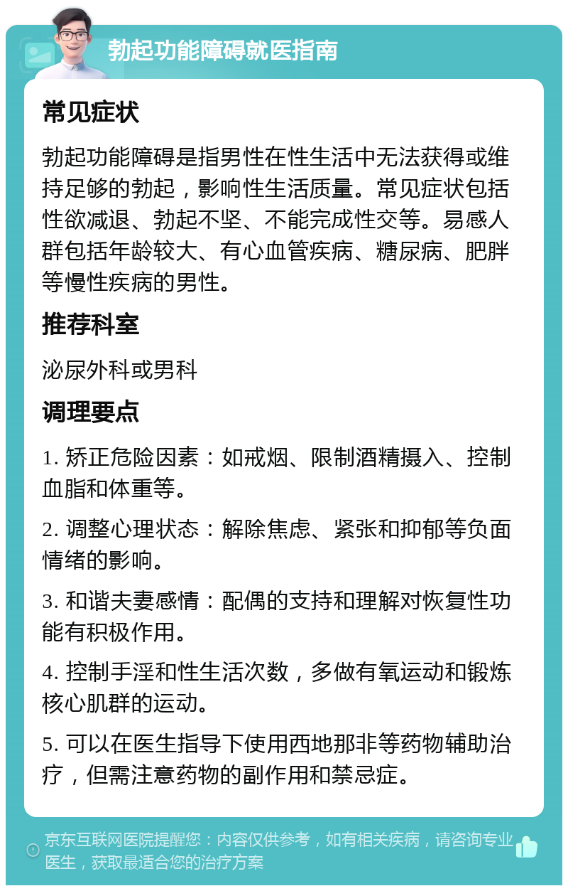 勃起功能障碍就医指南 常见症状 勃起功能障碍是指男性在性生活中无法获得或维持足够的勃起，影响性生活质量。常见症状包括性欲减退、勃起不坚、不能完成性交等。易感人群包括年龄较大、有心血管疾病、糖尿病、肥胖等慢性疾病的男性。 推荐科室 泌尿外科或男科 调理要点 1. 矫正危险因素：如戒烟、限制酒精摄入、控制血脂和体重等。 2. 调整心理状态：解除焦虑、紧张和抑郁等负面情绪的影响。 3. 和谐夫妻感情：配偶的支持和理解对恢复性功能有积极作用。 4. 控制手淫和性生活次数，多做有氧运动和锻炼核心肌群的运动。 5. 可以在医生指导下使用西地那非等药物辅助治疗，但需注意药物的副作用和禁忌症。