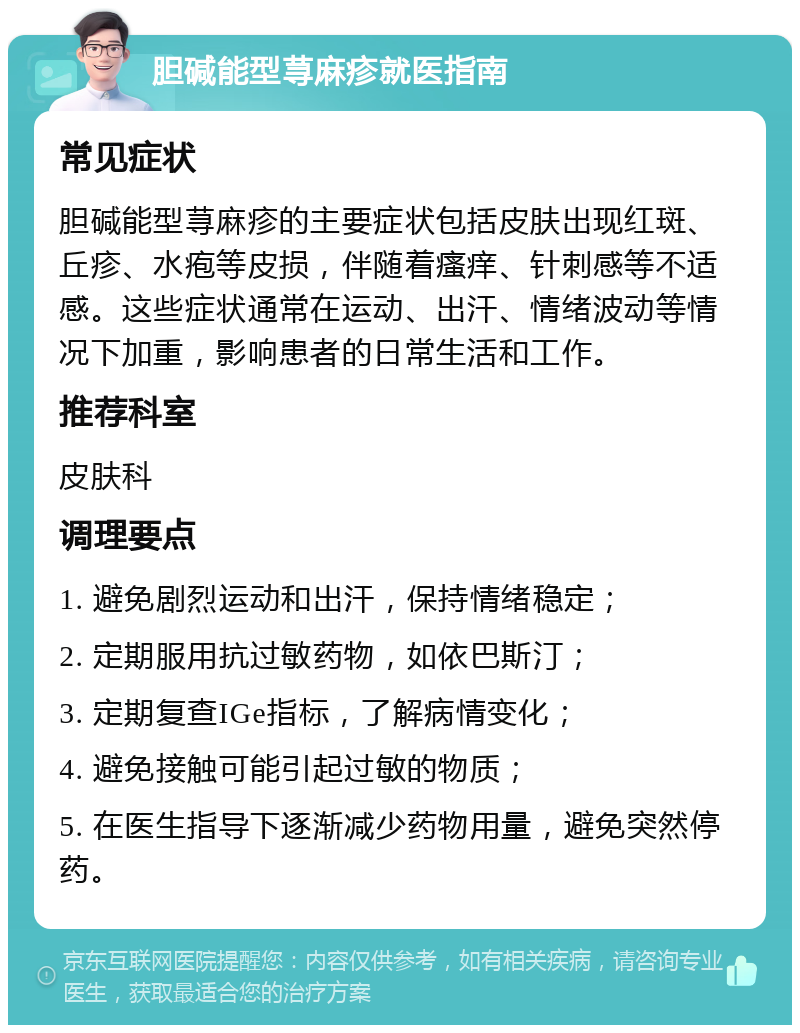 胆碱能型荨麻疹就医指南 常见症状 胆碱能型荨麻疹的主要症状包括皮肤出现红斑、丘疹、水疱等皮损，伴随着瘙痒、针刺感等不适感。这些症状通常在运动、出汗、情绪波动等情况下加重，影响患者的日常生活和工作。 推荐科室 皮肤科 调理要点 1. 避免剧烈运动和出汗，保持情绪稳定； 2. 定期服用抗过敏药物，如依巴斯汀； 3. 定期复查IGe指标，了解病情变化； 4. 避免接触可能引起过敏的物质； 5. 在医生指导下逐渐减少药物用量，避免突然停药。