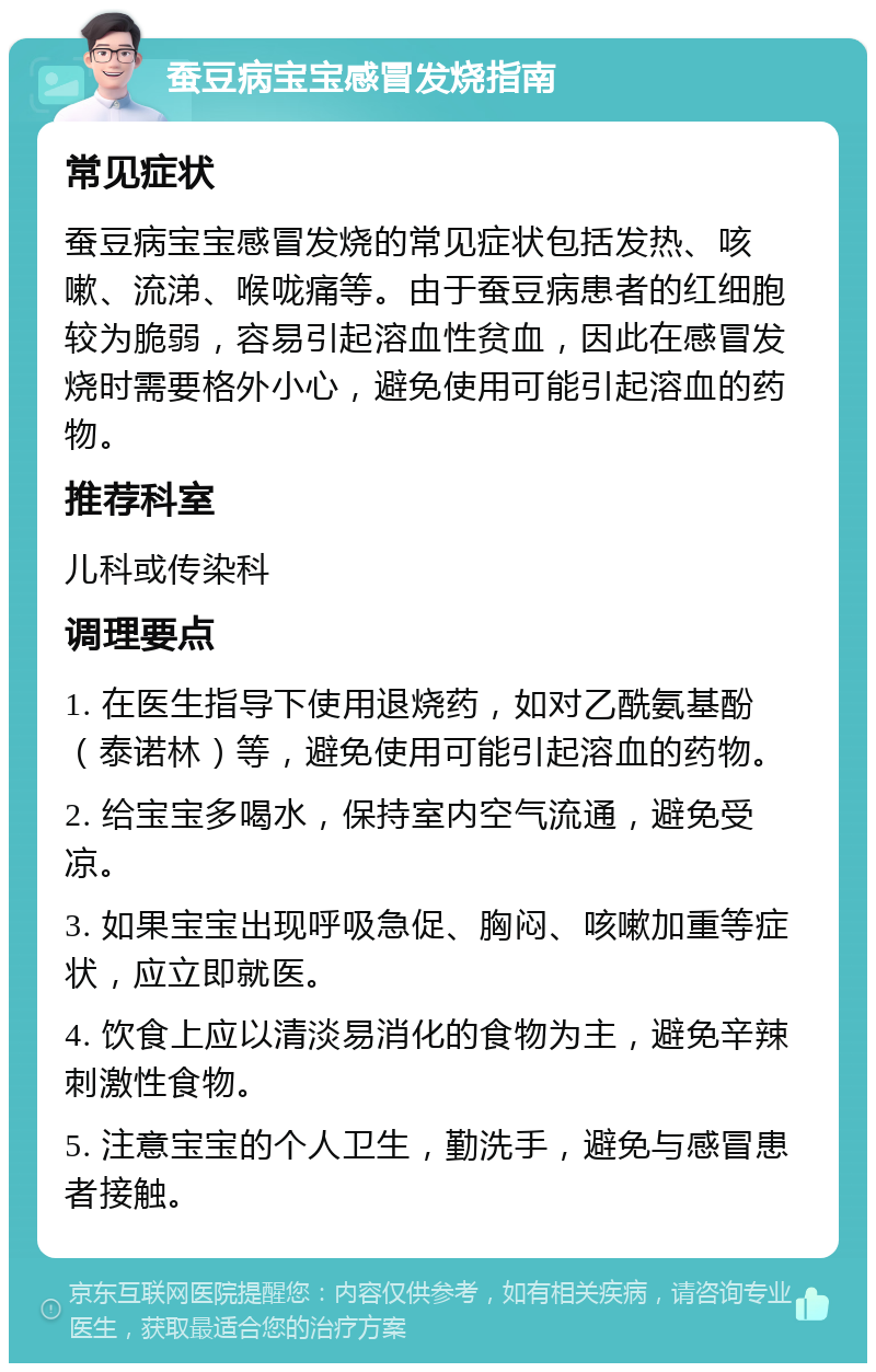 蚕豆病宝宝感冒发烧指南 常见症状 蚕豆病宝宝感冒发烧的常见症状包括发热、咳嗽、流涕、喉咙痛等。由于蚕豆病患者的红细胞较为脆弱，容易引起溶血性贫血，因此在感冒发烧时需要格外小心，避免使用可能引起溶血的药物。 推荐科室 儿科或传染科 调理要点 1. 在医生指导下使用退烧药，如对乙酰氨基酚（泰诺林）等，避免使用可能引起溶血的药物。 2. 给宝宝多喝水，保持室内空气流通，避免受凉。 3. 如果宝宝出现呼吸急促、胸闷、咳嗽加重等症状，应立即就医。 4. 饮食上应以清淡易消化的食物为主，避免辛辣刺激性食物。 5. 注意宝宝的个人卫生，勤洗手，避免与感冒患者接触。