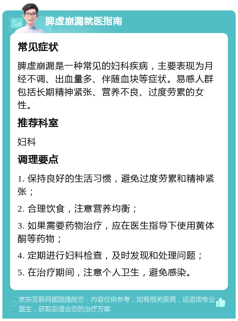 脾虚崩漏就医指南 常见症状 脾虚崩漏是一种常见的妇科疾病，主要表现为月经不调、出血量多、伴随血块等症状。易感人群包括长期精神紧张、营养不良、过度劳累的女性。 推荐科室 妇科 调理要点 1. 保持良好的生活习惯，避免过度劳累和精神紧张； 2. 合理饮食，注意营养均衡； 3. 如果需要药物治疗，应在医生指导下使用黄体酮等药物； 4. 定期进行妇科检查，及时发现和处理问题； 5. 在治疗期间，注意个人卫生，避免感染。