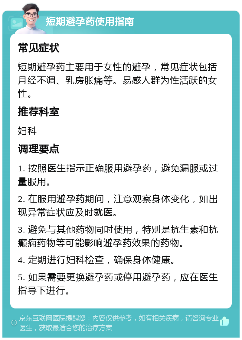 短期避孕药使用指南 常见症状 短期避孕药主要用于女性的避孕，常见症状包括月经不调、乳房胀痛等。易感人群为性活跃的女性。 推荐科室 妇科 调理要点 1. 按照医生指示正确服用避孕药，避免漏服或过量服用。 2. 在服用避孕药期间，注意观察身体变化，如出现异常症状应及时就医。 3. 避免与其他药物同时使用，特别是抗生素和抗癫痫药物等可能影响避孕药效果的药物。 4. 定期进行妇科检查，确保身体健康。 5. 如果需要更换避孕药或停用避孕药，应在医生指导下进行。