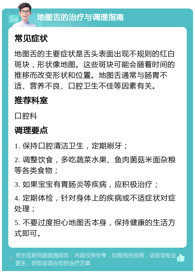 地图舌的治疗与调理指南 常见症状 地图舌的主要症状是舌头表面出现不规则的红白斑块，形状像地图。这些斑块可能会随着时间的推移而改变形状和位置。地图舌通常与肠胃不适、营养不良、口腔卫生不佳等因素有关。 推荐科室 口腔科 调理要点 1. 保持口腔清洁卫生，定期刷牙； 2. 调整饮食，多吃蔬菜水果、鱼肉菌菇米面杂粮等各类食物； 3. 如果宝宝有胃肠炎等疾病，应积极治疗； 4. 定期体检，针对身体上的疾病或不适症状对症处理； 5. 不要过度担心地图舌本身，保持健康的生活方式即可。