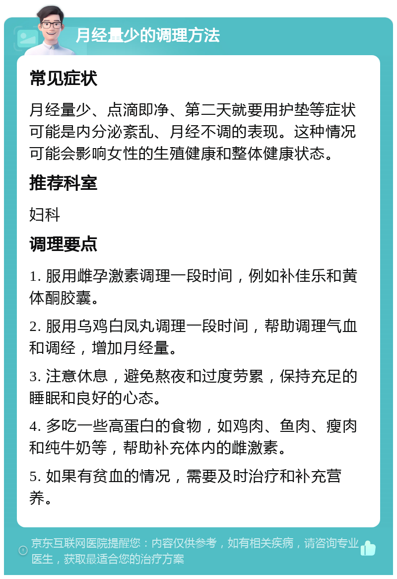 月经量少的调理方法 常见症状 月经量少、点滴即净、第二天就要用护垫等症状可能是内分泌紊乱、月经不调的表现。这种情况可能会影响女性的生殖健康和整体健康状态。 推荐科室 妇科 调理要点 1. 服用雌孕激素调理一段时间，例如补佳乐和黄体酮胶囊。 2. 服用乌鸡白凤丸调理一段时间，帮助调理气血和调经，增加月经量。 3. 注意休息，避免熬夜和过度劳累，保持充足的睡眠和良好的心态。 4. 多吃一些高蛋白的食物，如鸡肉、鱼肉、瘦肉和纯牛奶等，帮助补充体内的雌激素。 5. 如果有贫血的情况，需要及时治疗和补充营养。