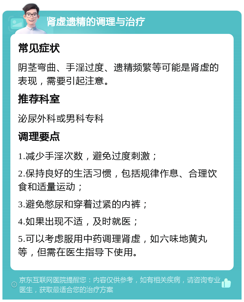 肾虚遗精的调理与治疗 常见症状 阴茎弯曲、手淫过度、遗精频繁等可能是肾虚的表现，需要引起注意。 推荐科室 泌尿外科或男科专科 调理要点 1.减少手淫次数，避免过度刺激； 2.保持良好的生活习惯，包括规律作息、合理饮食和适量运动； 3.避免憋尿和穿着过紧的内裤； 4.如果出现不适，及时就医； 5.可以考虑服用中药调理肾虚，如六味地黄丸等，但需在医生指导下使用。