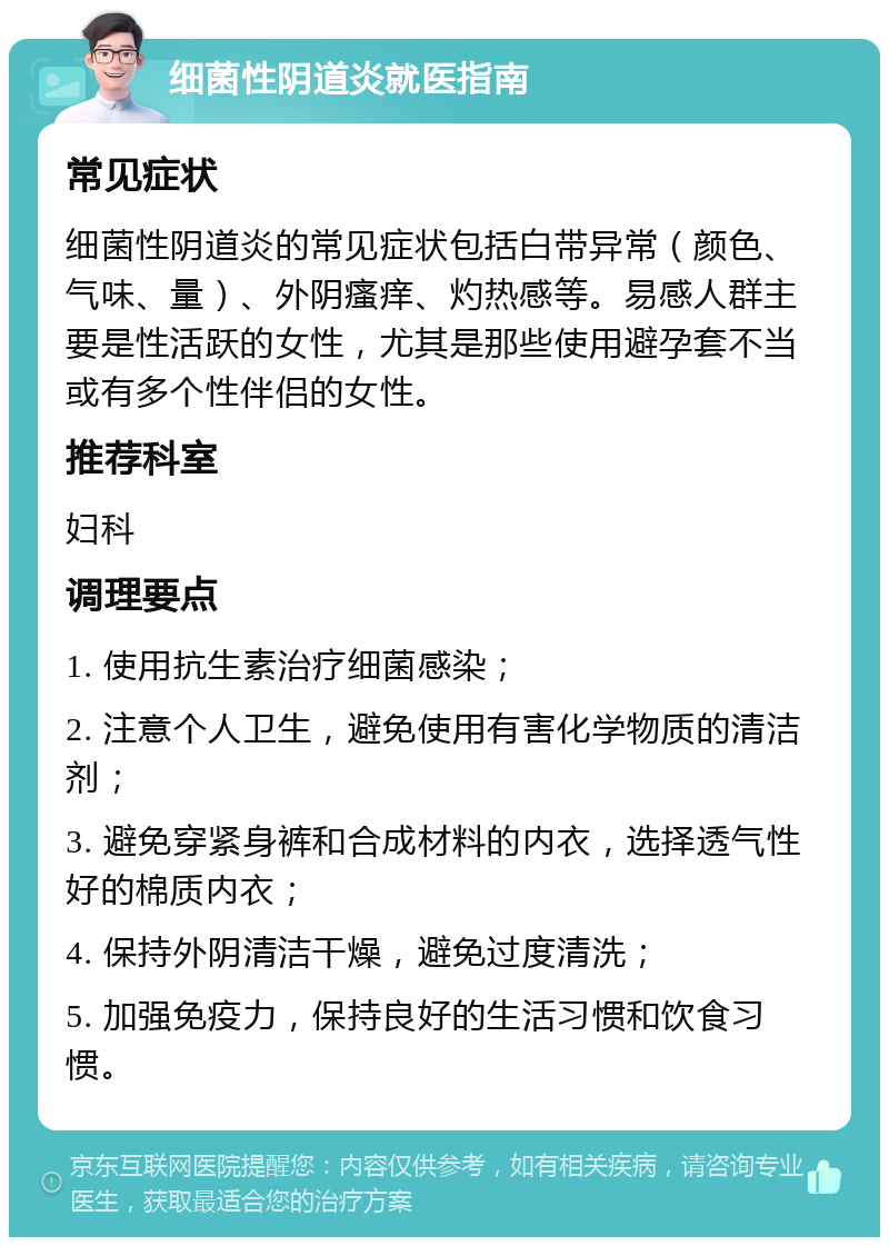 细菌性阴道炎就医指南 常见症状 细菌性阴道炎的常见症状包括白带异常（颜色、气味、量）、外阴瘙痒、灼热感等。易感人群主要是性活跃的女性，尤其是那些使用避孕套不当或有多个性伴侣的女性。 推荐科室 妇科 调理要点 1. 使用抗生素治疗细菌感染； 2. 注意个人卫生，避免使用有害化学物质的清洁剂； 3. 避免穿紧身裤和合成材料的内衣，选择透气性好的棉质内衣； 4. 保持外阴清洁干燥，避免过度清洗； 5. 加强免疫力，保持良好的生活习惯和饮食习惯。