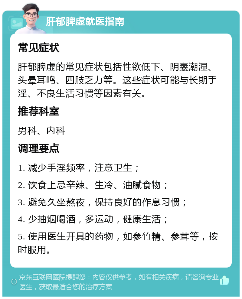 肝郁脾虚就医指南 常见症状 肝郁脾虚的常见症状包括性欲低下、阴囊潮湿、头晕耳鸣、四肢乏力等。这些症状可能与长期手淫、不良生活习惯等因素有关。 推荐科室 男科、内科 调理要点 1. 减少手淫频率，注意卫生； 2. 饮食上忌辛辣、生冷、油腻食物； 3. 避免久坐熬夜，保持良好的作息习惯； 4. 少抽烟喝酒，多运动，健康生活； 5. 使用医生开具的药物，如参竹精、参茸等，按时服用。