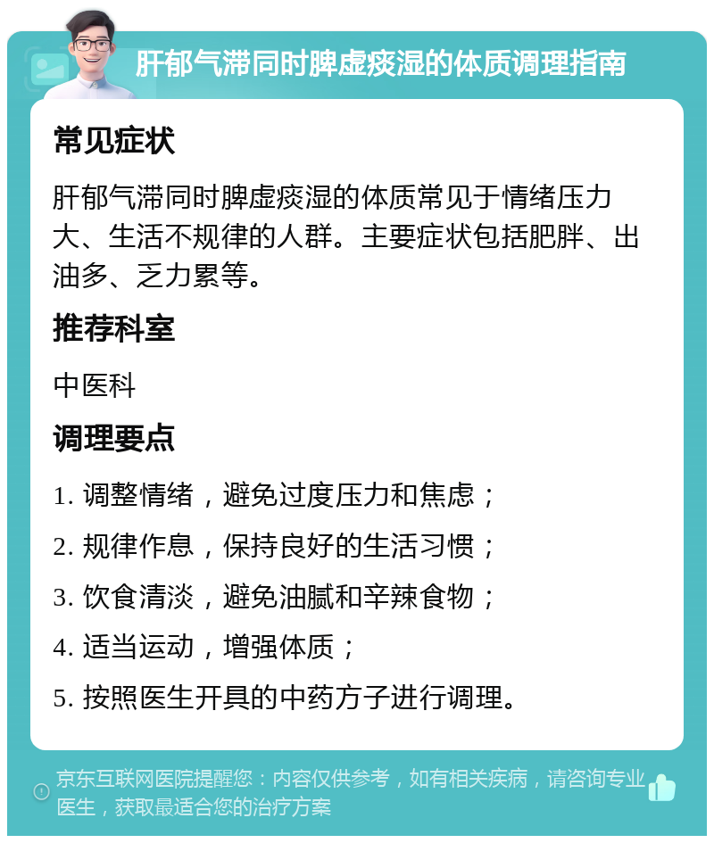 肝郁气滞同时脾虚痰湿的体质调理指南 常见症状 肝郁气滞同时脾虚痰湿的体质常见于情绪压力大、生活不规律的人群。主要症状包括肥胖、出油多、乏力累等。 推荐科室 中医科 调理要点 1. 调整情绪，避免过度压力和焦虑； 2. 规律作息，保持良好的生活习惯； 3. 饮食清淡，避免油腻和辛辣食物； 4. 适当运动，增强体质； 5. 按照医生开具的中药方子进行调理。