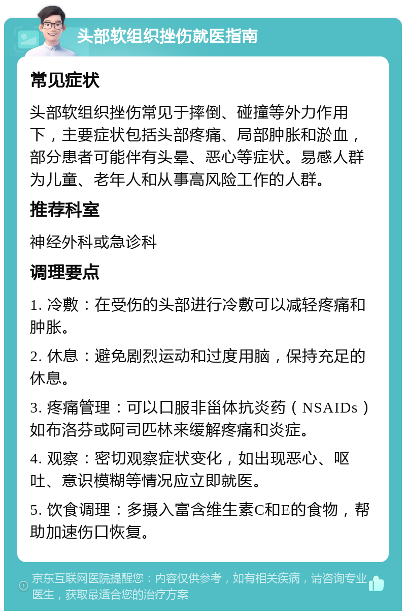 头部软组织挫伤就医指南 常见症状 头部软组织挫伤常见于摔倒、碰撞等外力作用下，主要症状包括头部疼痛、局部肿胀和淤血，部分患者可能伴有头晕、恶心等症状。易感人群为儿童、老年人和从事高风险工作的人群。 推荐科室 神经外科或急诊科 调理要点 1. 冷敷：在受伤的头部进行冷敷可以减轻疼痛和肿胀。 2. 休息：避免剧烈运动和过度用脑，保持充足的休息。 3. 疼痛管理：可以口服非甾体抗炎药（NSAIDs）如布洛芬或阿司匹林来缓解疼痛和炎症。 4. 观察：密切观察症状变化，如出现恶心、呕吐、意识模糊等情况应立即就医。 5. 饮食调理：多摄入富含维生素C和E的食物，帮助加速伤口恢复。