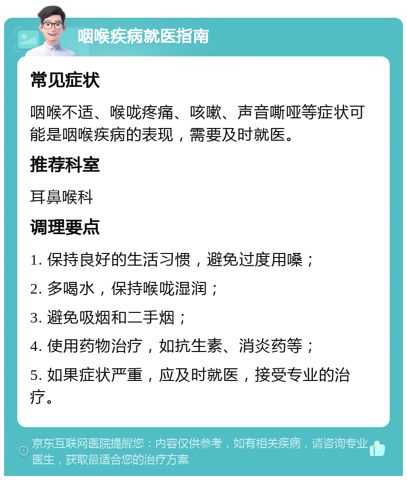 咽喉疾病就医指南 常见症状 咽喉不适、喉咙疼痛、咳嗽、声音嘶哑等症状可能是咽喉疾病的表现，需要及时就医。 推荐科室 耳鼻喉科 调理要点 1. 保持良好的生活习惯，避免过度用嗓； 2. 多喝水，保持喉咙湿润； 3. 避免吸烟和二手烟； 4. 使用药物治疗，如抗生素、消炎药等； 5. 如果症状严重，应及时就医，接受专业的治疗。