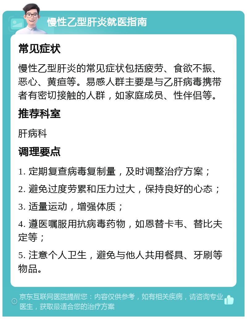 慢性乙型肝炎就医指南 常见症状 慢性乙型肝炎的常见症状包括疲劳、食欲不振、恶心、黄疸等。易感人群主要是与乙肝病毒携带者有密切接触的人群，如家庭成员、性伴侣等。 推荐科室 肝病科 调理要点 1. 定期复查病毒复制量，及时调整治疗方案； 2. 避免过度劳累和压力过大，保持良好的心态； 3. 适量运动，增强体质； 4. 遵医嘱服用抗病毒药物，如恩替卡韦、替比夫定等； 5. 注意个人卫生，避免与他人共用餐具、牙刷等物品。