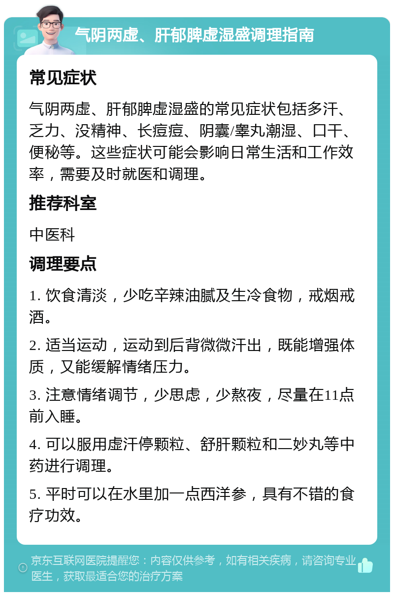 气阴两虚、肝郁脾虚湿盛调理指南 常见症状 气阴两虚、肝郁脾虚湿盛的常见症状包括多汗、乏力、没精神、长痘痘、阴囊/睾丸潮湿、口干、便秘等。这些症状可能会影响日常生活和工作效率，需要及时就医和调理。 推荐科室 中医科 调理要点 1. 饮食清淡，少吃辛辣油腻及生冷食物，戒烟戒酒。 2. 适当运动，运动到后背微微汗出，既能增强体质，又能缓解情绪压力。 3. 注意情绪调节，少思虑，少熬夜，尽量在11点前入睡。 4. 可以服用虚汗停颗粒、舒肝颗粒和二妙丸等中药进行调理。 5. 平时可以在水里加一点西洋参，具有不错的食疗功效。