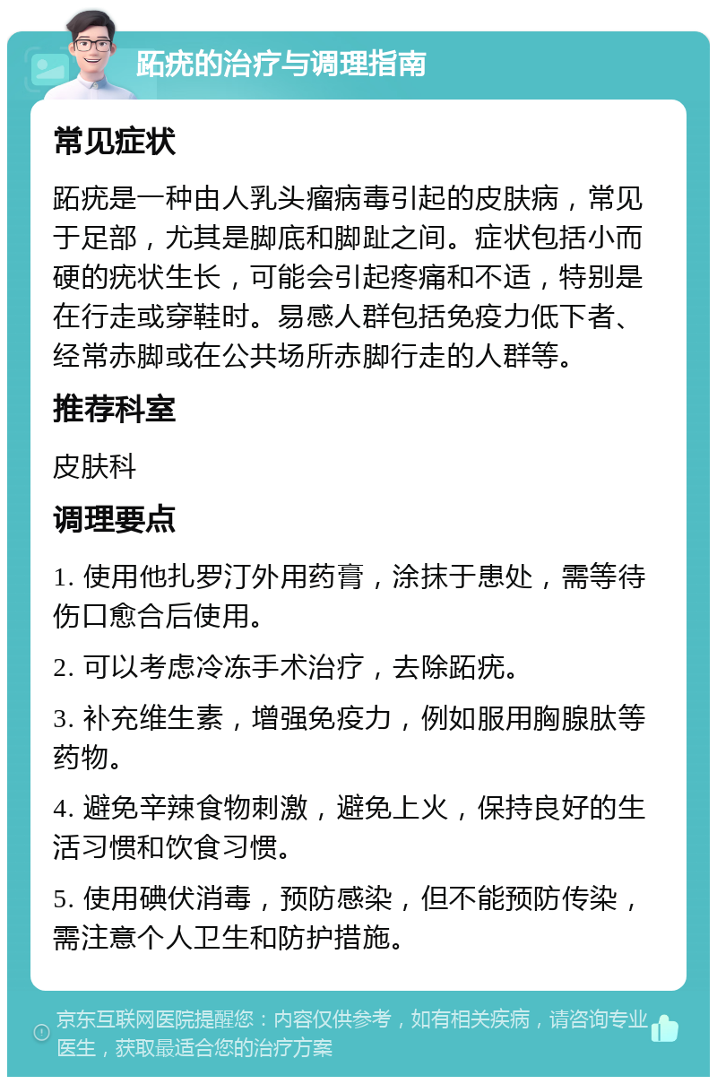 跖疣的治疗与调理指南 常见症状 跖疣是一种由人乳头瘤病毒引起的皮肤病，常见于足部，尤其是脚底和脚趾之间。症状包括小而硬的疣状生长，可能会引起疼痛和不适，特别是在行走或穿鞋时。易感人群包括免疫力低下者、经常赤脚或在公共场所赤脚行走的人群等。 推荐科室 皮肤科 调理要点 1. 使用他扎罗汀外用药膏，涂抹于患处，需等待伤口愈合后使用。 2. 可以考虑冷冻手术治疗，去除跖疣。 3. 补充维生素，增强免疫力，例如服用胸腺肽等药物。 4. 避免辛辣食物刺激，避免上火，保持良好的生活习惯和饮食习惯。 5. 使用碘伏消毒，预防感染，但不能预防传染，需注意个人卫生和防护措施。