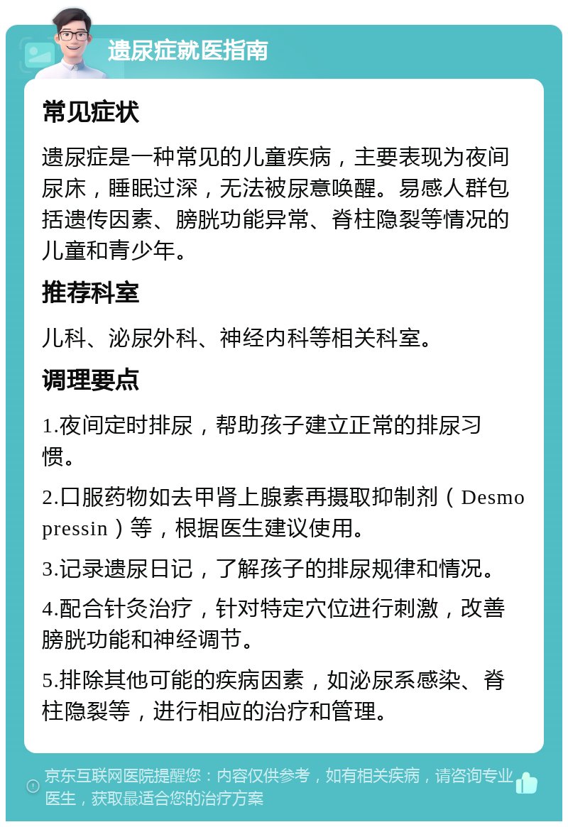 遗尿症就医指南 常见症状 遗尿症是一种常见的儿童疾病，主要表现为夜间尿床，睡眠过深，无法被尿意唤醒。易感人群包括遗传因素、膀胱功能异常、脊柱隐裂等情况的儿童和青少年。 推荐科室 儿科、泌尿外科、神经内科等相关科室。 调理要点 1.夜间定时排尿，帮助孩子建立正常的排尿习惯。 2.口服药物如去甲肾上腺素再摄取抑制剂（Desmopressin）等，根据医生建议使用。 3.记录遗尿日记，了解孩子的排尿规律和情况。 4.配合针灸治疗，针对特定穴位进行刺激，改善膀胱功能和神经调节。 5.排除其他可能的疾病因素，如泌尿系感染、脊柱隐裂等，进行相应的治疗和管理。