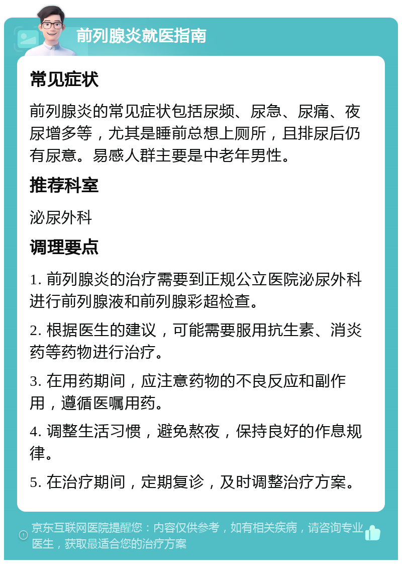 前列腺炎就医指南 常见症状 前列腺炎的常见症状包括尿频、尿急、尿痛、夜尿增多等，尤其是睡前总想上厕所，且排尿后仍有尿意。易感人群主要是中老年男性。 推荐科室 泌尿外科 调理要点 1. 前列腺炎的治疗需要到正规公立医院泌尿外科进行前列腺液和前列腺彩超检查。 2. 根据医生的建议，可能需要服用抗生素、消炎药等药物进行治疗。 3. 在用药期间，应注意药物的不良反应和副作用，遵循医嘱用药。 4. 调整生活习惯，避免熬夜，保持良好的作息规律。 5. 在治疗期间，定期复诊，及时调整治疗方案。