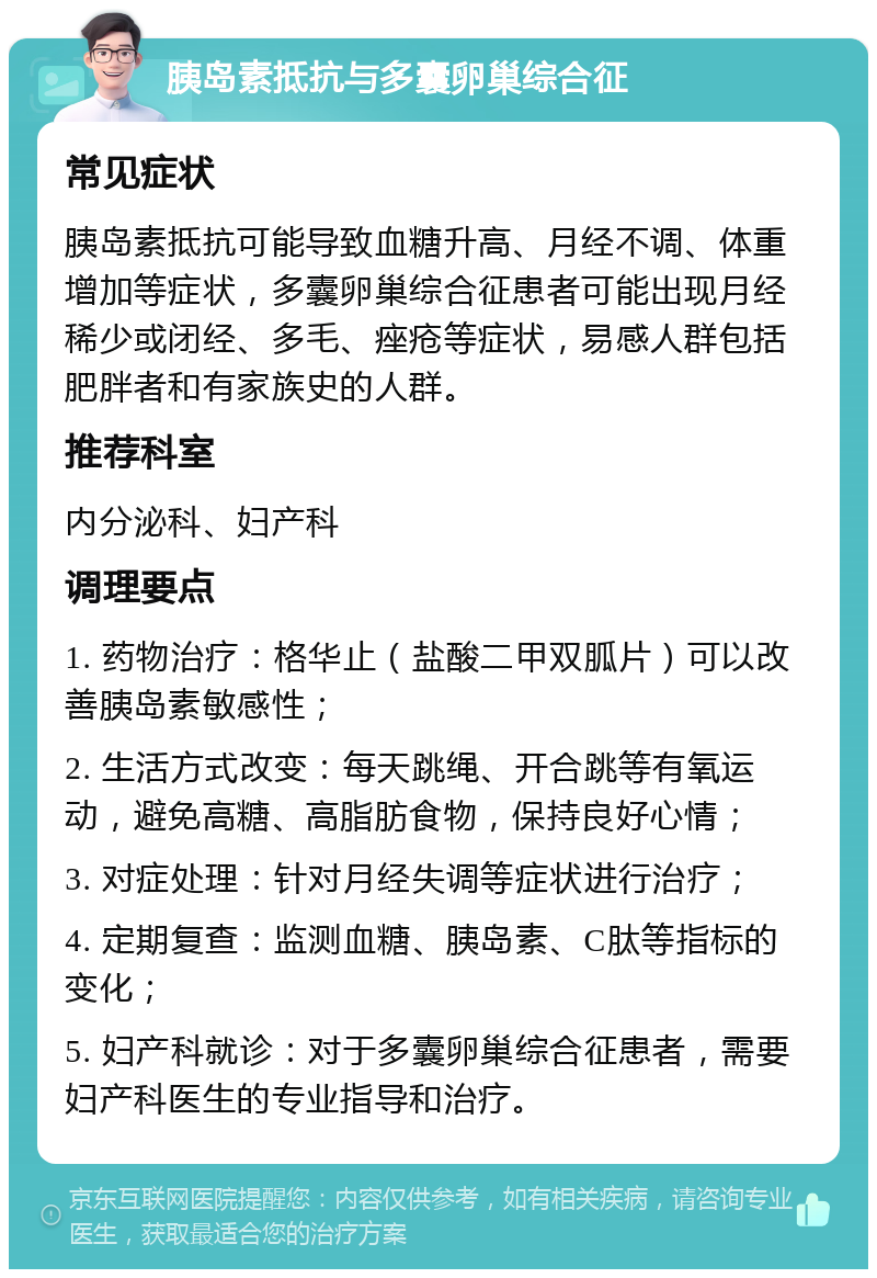 胰岛素抵抗与多囊卵巢综合征 常见症状 胰岛素抵抗可能导致血糖升高、月经不调、体重增加等症状，多囊卵巢综合征患者可能出现月经稀少或闭经、多毛、痤疮等症状，易感人群包括肥胖者和有家族史的人群。 推荐科室 内分泌科、妇产科 调理要点 1. 药物治疗：格华止（盐酸二甲双胍片）可以改善胰岛素敏感性； 2. 生活方式改变：每天跳绳、开合跳等有氧运动，避免高糖、高脂肪食物，保持良好心情； 3. 对症处理：针对月经失调等症状进行治疗； 4. 定期复查：监测血糖、胰岛素、C肽等指标的变化； 5. 妇产科就诊：对于多囊卵巢综合征患者，需要妇产科医生的专业指导和治疗。