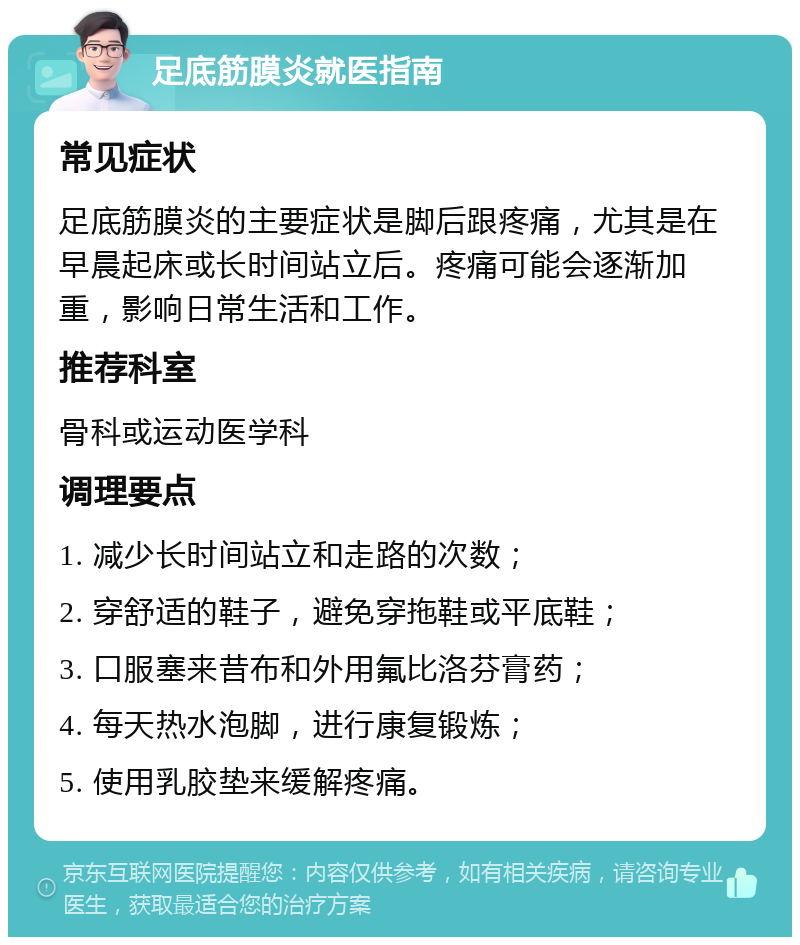 足底筋膜炎就医指南 常见症状 足底筋膜炎的主要症状是脚后跟疼痛，尤其是在早晨起床或长时间站立后。疼痛可能会逐渐加重，影响日常生活和工作。 推荐科室 骨科或运动医学科 调理要点 1. 减少长时间站立和走路的次数； 2. 穿舒适的鞋子，避免穿拖鞋或平底鞋； 3. 口服塞来昔布和外用氟比洛芬膏药； 4. 每天热水泡脚，进行康复锻炼； 5. 使用乳胶垫来缓解疼痛。