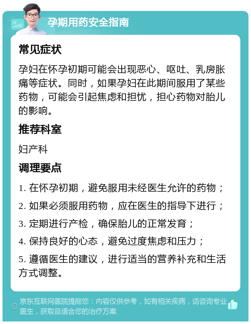 孕期用药安全指南 常见症状 孕妇在怀孕初期可能会出现恶心、呕吐、乳房胀痛等症状。同时，如果孕妇在此期间服用了某些药物，可能会引起焦虑和担忧，担心药物对胎儿的影响。 推荐科室 妇产科 调理要点 1. 在怀孕初期，避免服用未经医生允许的药物； 2. 如果必须服用药物，应在医生的指导下进行； 3. 定期进行产检，确保胎儿的正常发育； 4. 保持良好的心态，避免过度焦虑和压力； 5. 遵循医生的建议，进行适当的营养补充和生活方式调整。