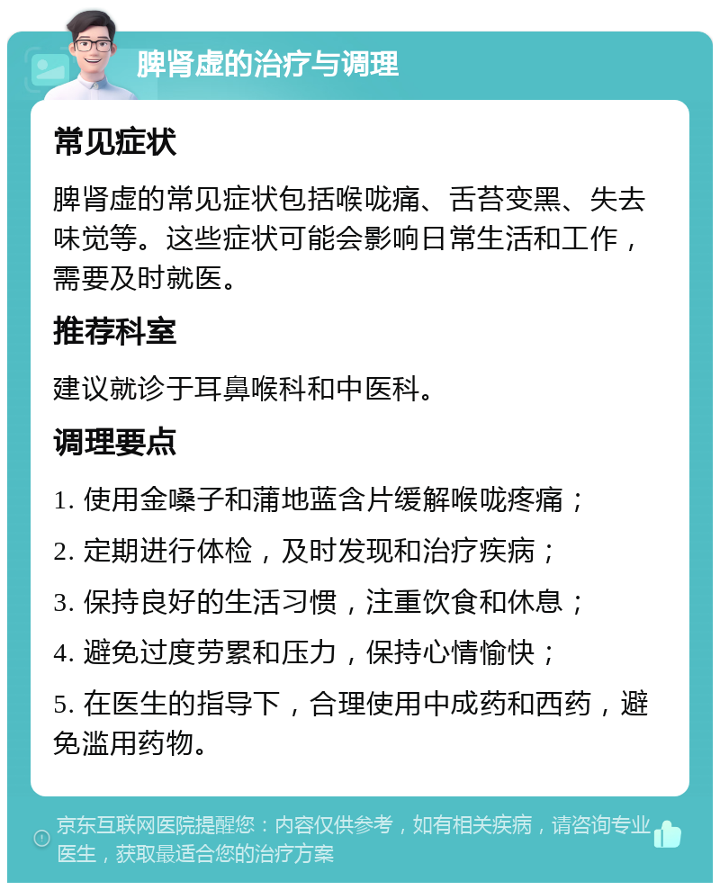 脾肾虚的治疗与调理 常见症状 脾肾虚的常见症状包括喉咙痛、舌苔变黑、失去味觉等。这些症状可能会影响日常生活和工作，需要及时就医。 推荐科室 建议就诊于耳鼻喉科和中医科。 调理要点 1. 使用金嗓子和蒲地蓝含片缓解喉咙疼痛； 2. 定期进行体检，及时发现和治疗疾病； 3. 保持良好的生活习惯，注重饮食和休息； 4. 避免过度劳累和压力，保持心情愉快； 5. 在医生的指导下，合理使用中成药和西药，避免滥用药物。