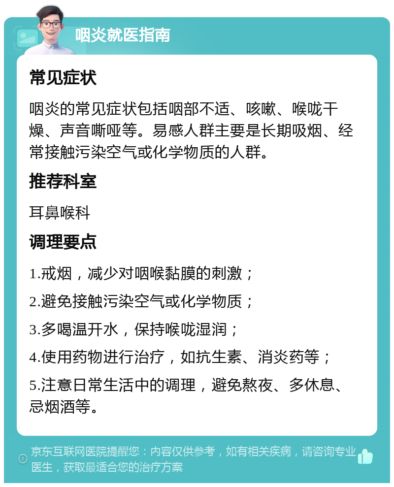 咽炎就医指南 常见症状 咽炎的常见症状包括咽部不适、咳嗽、喉咙干燥、声音嘶哑等。易感人群主要是长期吸烟、经常接触污染空气或化学物质的人群。 推荐科室 耳鼻喉科 调理要点 1.戒烟，减少对咽喉黏膜的刺激； 2.避免接触污染空气或化学物质； 3.多喝温开水，保持喉咙湿润； 4.使用药物进行治疗，如抗生素、消炎药等； 5.注意日常生活中的调理，避免熬夜、多休息、忌烟酒等。