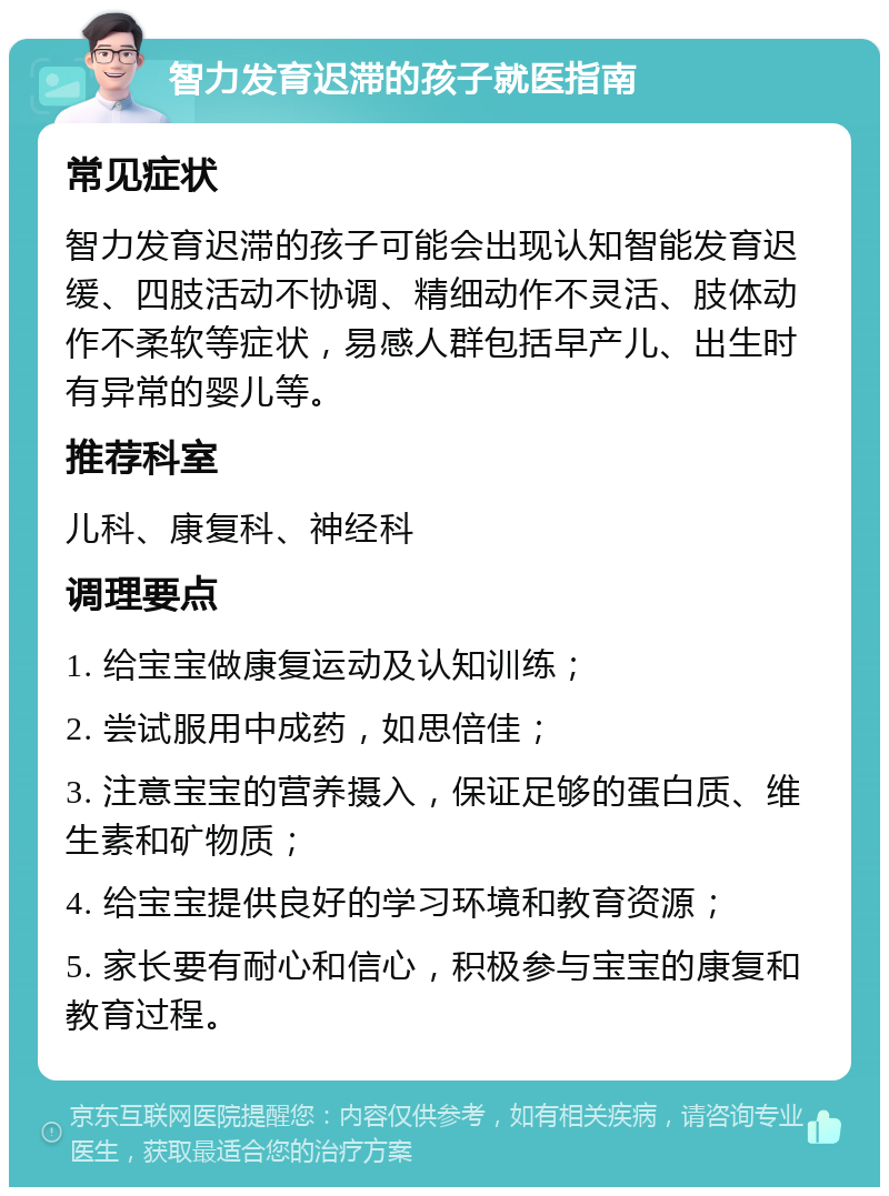 智力发育迟滞的孩子就医指南 常见症状 智力发育迟滞的孩子可能会出现认知智能发育迟缓、四肢活动不协调、精细动作不灵活、肢体动作不柔软等症状，易感人群包括早产儿、出生时有异常的婴儿等。 推荐科室 儿科、康复科、神经科 调理要点 1. 给宝宝做康复运动及认知训练； 2. 尝试服用中成药，如思倍佳； 3. 注意宝宝的营养摄入，保证足够的蛋白质、维生素和矿物质； 4. 给宝宝提供良好的学习环境和教育资源； 5. 家长要有耐心和信心，积极参与宝宝的康复和教育过程。