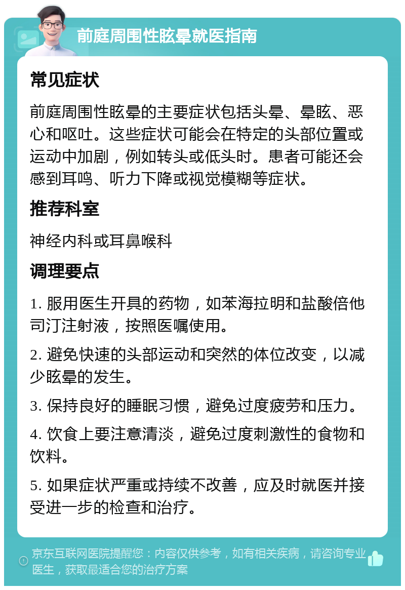 前庭周围性眩晕就医指南 常见症状 前庭周围性眩晕的主要症状包括头晕、晕眩、恶心和呕吐。这些症状可能会在特定的头部位置或运动中加剧，例如转头或低头时。患者可能还会感到耳鸣、听力下降或视觉模糊等症状。 推荐科室 神经内科或耳鼻喉科 调理要点 1. 服用医生开具的药物，如苯海拉明和盐酸倍他司汀注射液，按照医嘱使用。 2. 避免快速的头部运动和突然的体位改变，以减少眩晕的发生。 3. 保持良好的睡眠习惯，避免过度疲劳和压力。 4. 饮食上要注意清淡，避免过度刺激性的食物和饮料。 5. 如果症状严重或持续不改善，应及时就医并接受进一步的检查和治疗。