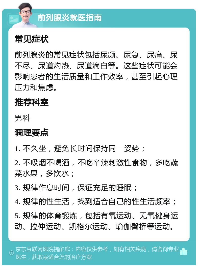 前列腺炎就医指南 常见症状 前列腺炎的常见症状包括尿频、尿急、尿痛、尿不尽、尿道灼热、尿道滴白等。这些症状可能会影响患者的生活质量和工作效率，甚至引起心理压力和焦虑。 推荐科室 男科 调理要点 1. 不久坐，避免长时间保持同一姿势； 2. 不吸烟不喝酒，不吃辛辣刺激性食物，多吃蔬菜水果，多饮水； 3. 规律作息时间，保证充足的睡眠； 4. 规律的性生活，找到适合自己的性生活频率； 5. 规律的体育锻炼，包括有氧运动、无氧健身运动、拉伸运动、凯格尔运动、瑜伽臀桥等运动。