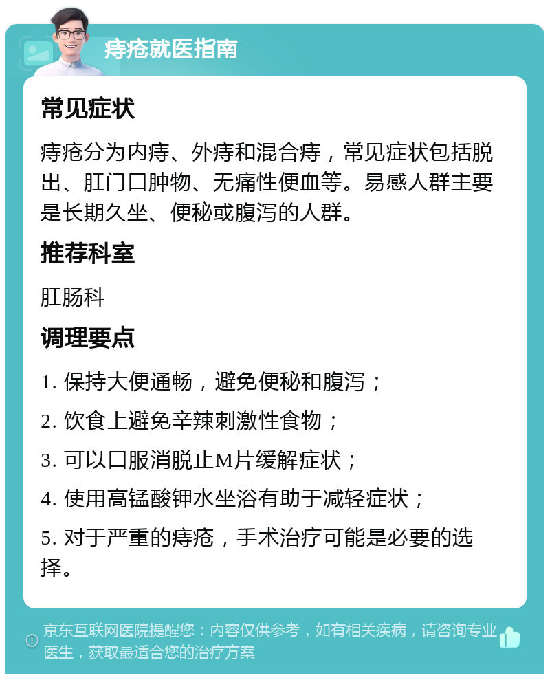 痔疮就医指南 常见症状 痔疮分为内痔、外痔和混合痔，常见症状包括脱出、肛门口肿物、无痛性便血等。易感人群主要是长期久坐、便秘或腹泻的人群。 推荐科室 肛肠科 调理要点 1. 保持大便通畅，避免便秘和腹泻； 2. 饮食上避免辛辣刺激性食物； 3. 可以口服消脱止M片缓解症状； 4. 使用高锰酸钾水坐浴有助于减轻症状； 5. 对于严重的痔疮，手术治疗可能是必要的选择。