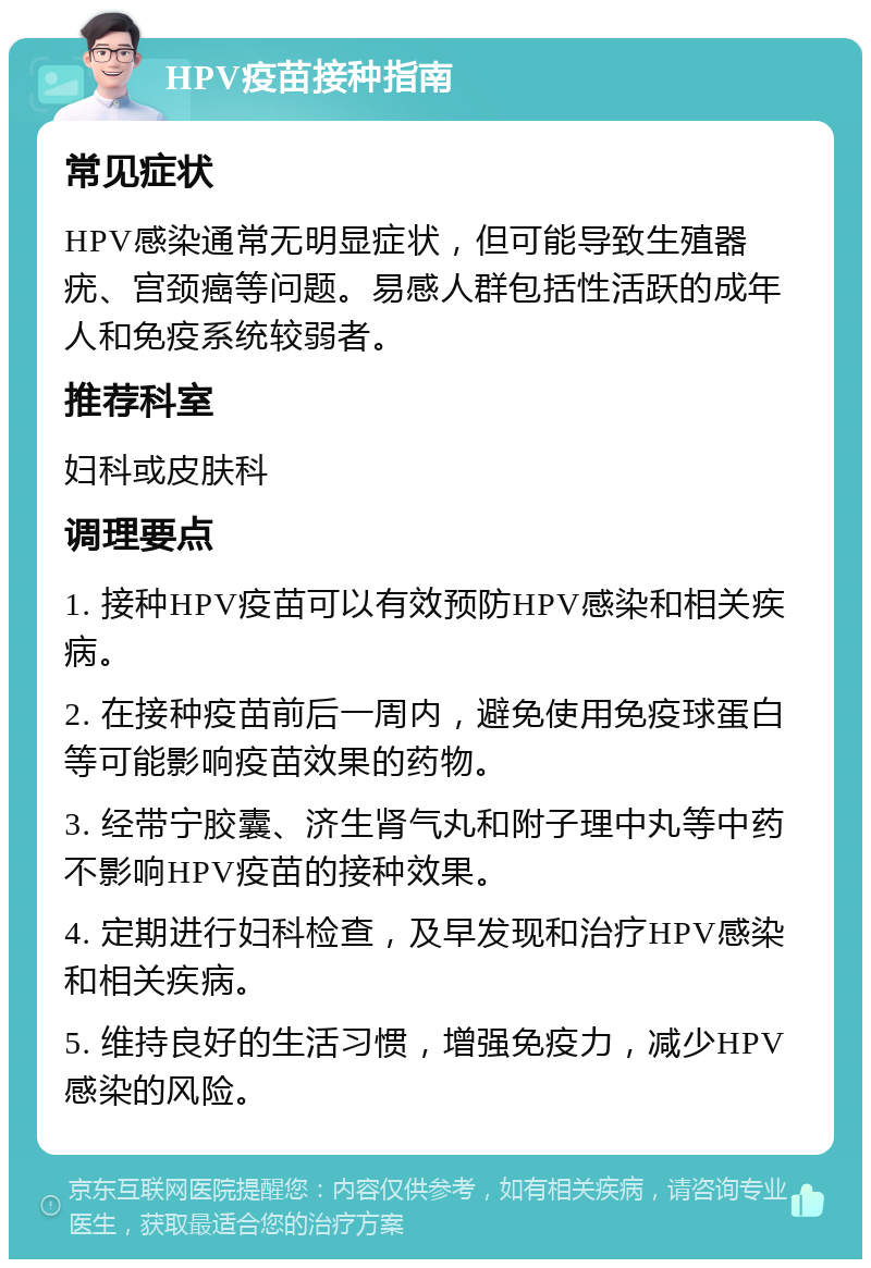 HPV疫苗接种指南 常见症状 HPV感染通常无明显症状，但可能导致生殖器疣、宫颈癌等问题。易感人群包括性活跃的成年人和免疫系统较弱者。 推荐科室 妇科或皮肤科 调理要点 1. 接种HPV疫苗可以有效预防HPV感染和相关疾病。 2. 在接种疫苗前后一周内，避免使用免疫球蛋白等可能影响疫苗效果的药物。 3. 经带宁胶囊、济生肾气丸和附子理中丸等中药不影响HPV疫苗的接种效果。 4. 定期进行妇科检查，及早发现和治疗HPV感染和相关疾病。 5. 维持良好的生活习惯，增强免疫力，减少HPV感染的风险。