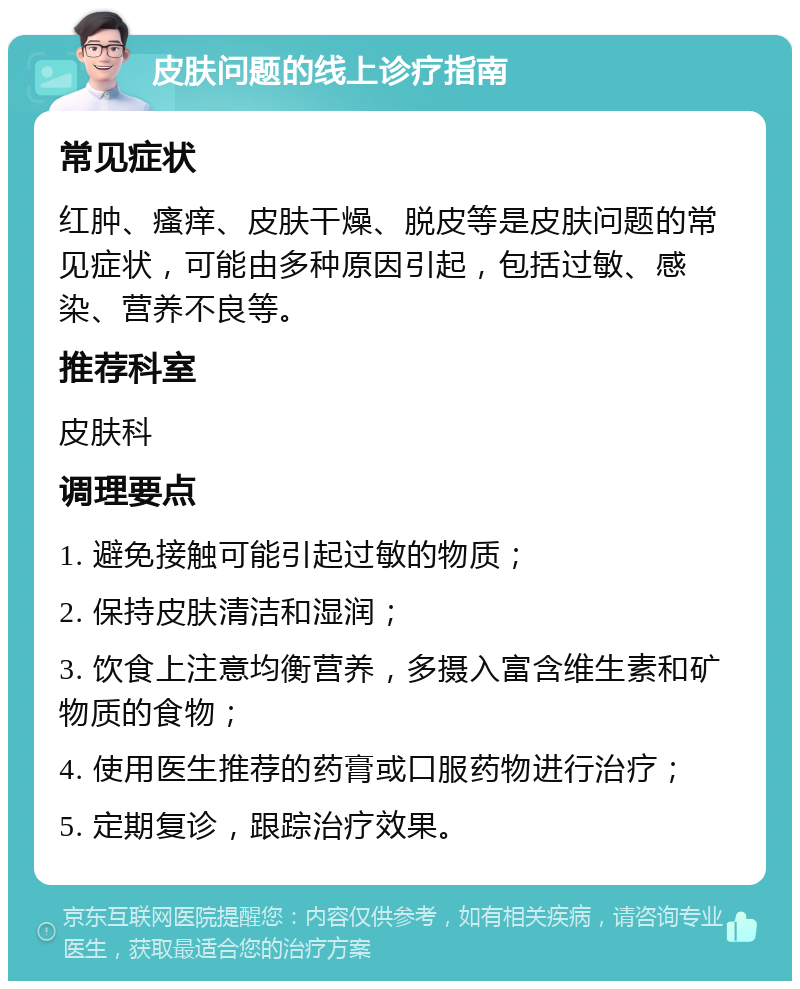 皮肤问题的线上诊疗指南 常见症状 红肿、瘙痒、皮肤干燥、脱皮等是皮肤问题的常见症状，可能由多种原因引起，包括过敏、感染、营养不良等。 推荐科室 皮肤科 调理要点 1. 避免接触可能引起过敏的物质； 2. 保持皮肤清洁和湿润； 3. 饮食上注意均衡营养，多摄入富含维生素和矿物质的食物； 4. 使用医生推荐的药膏或口服药物进行治疗； 5. 定期复诊，跟踪治疗效果。