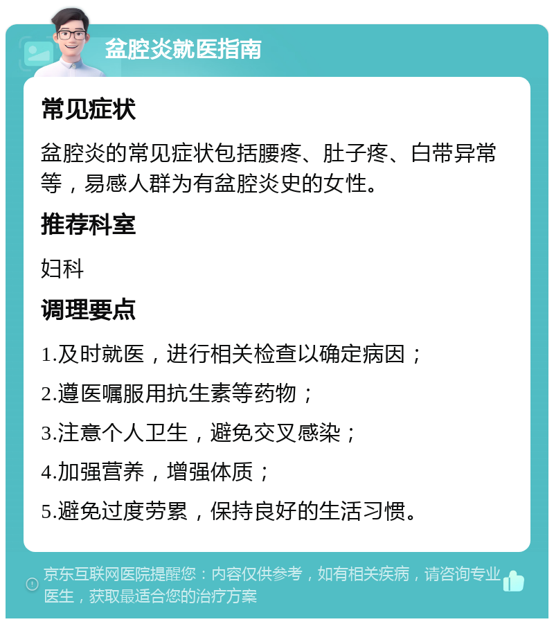 盆腔炎就医指南 常见症状 盆腔炎的常见症状包括腰疼、肚子疼、白带异常等，易感人群为有盆腔炎史的女性。 推荐科室 妇科 调理要点 1.及时就医，进行相关检查以确定病因； 2.遵医嘱服用抗生素等药物； 3.注意个人卫生，避免交叉感染； 4.加强营养，增强体质； 5.避免过度劳累，保持良好的生活习惯。